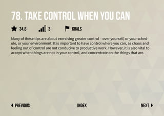 78. Take control when you can
Many of these tips are about exercising greater control – over yourself, or your sched-
ule, or your environment. It is important to have control where you can, as chaos and
feeling out of control are not conducive to productive work. However, it is also vital to
accept when things are not in your control, and concentrate on the things that are.
Next
previous index
34.8 3 goals
 