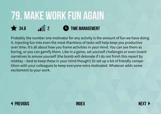 79. Make work fun again
Probably the number one motivator for any activity is the amount of fun we have doing
it. Injecting fun into even the most thankless of tasks will help keep you productive
over time. It’s all about how you frame activities in your mind. You can see them as
boring, or you can gamify them. Like in a game, set yourself challenges or even invent
narratives to amuse yourself (the bomb will detonate if I do not finish this report by
midday – best to keep these in your mind though!) Or set up a bit of friendly compe-
tition with your colleagues to keep everyone extra motivated. Whatever adds some
excitement to your work.
time management
Next
previous index
34.8 2
 
