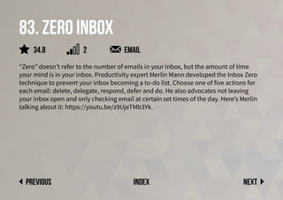 83. zero inbox
“Zero” doesn’t refer to the number of emails in your inbox, but the amount of time
your mind is in your inbox. Productivity expert Merlin Mann developed the Inbox Zero
technique to prevent your inbox becoming a to-do list. Choose one of five actions for
each email: delete, delegate, respond, defer and do. He also advocates not leaving
your inbox open and only checking email at certain set times of the day. Here’s Merlin
talking about it: https://youtu.be/z9UjeTMb3Yk.
email
Next
previous index
34.8 2
 