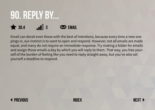 90. Reply by...
Email can derail even those with the best of intentions, because every time a new one
pings in, our instinct is to want to open and respond. However, not all emails are made
equal, and many do not require an immediate response. Try making a folder for emails
and assign those emails a day by which you will reply to them. That way, you free your-
self of the burden of feeling like you need to reply straight away, but you’ve also set
yourself a deadline to respond.
Next
previous index
3
30.4 email
 