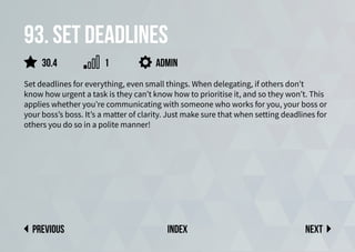 93. Set deadlines
Set deadlines for everything, even small things. When delegating, if others don’t
know how urgent a task is they can’t know how to prioritise it, and so they won’t. This
applies whether you’re communicating with someone who works for you, your boss or
your boss’s boss. It’s a matter of clarity. Just make sure that when setting deadlines for
others you do so in a polite manner!
admin
Next
previous index
30.4 1
 
