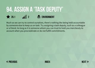 94. Assign a ‘Task Deputy’
Much as we can try to control ourselves, there’s nothing like being held accountable
by someone else to keep us on task. Try assigning a task deputy, such as a colleague
or a friend. As long as it is someone whom you can trust to hold you mercilessly to
account when you procrastinate or do not fulfill commitments.
environment
Next
previous index
2
26.1
 