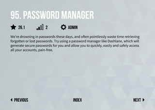 95. Password manager
We’re drowning in passwords these days, and often pointlessly waste time retrieving
forgotten or lost passwords. Try using a password manager like Dashlane, which will
generate secure passwords for you and allow you to quickly, easily and safely access
all your accounts, pain-free.
Next
previous index
26.1 2 admin
 