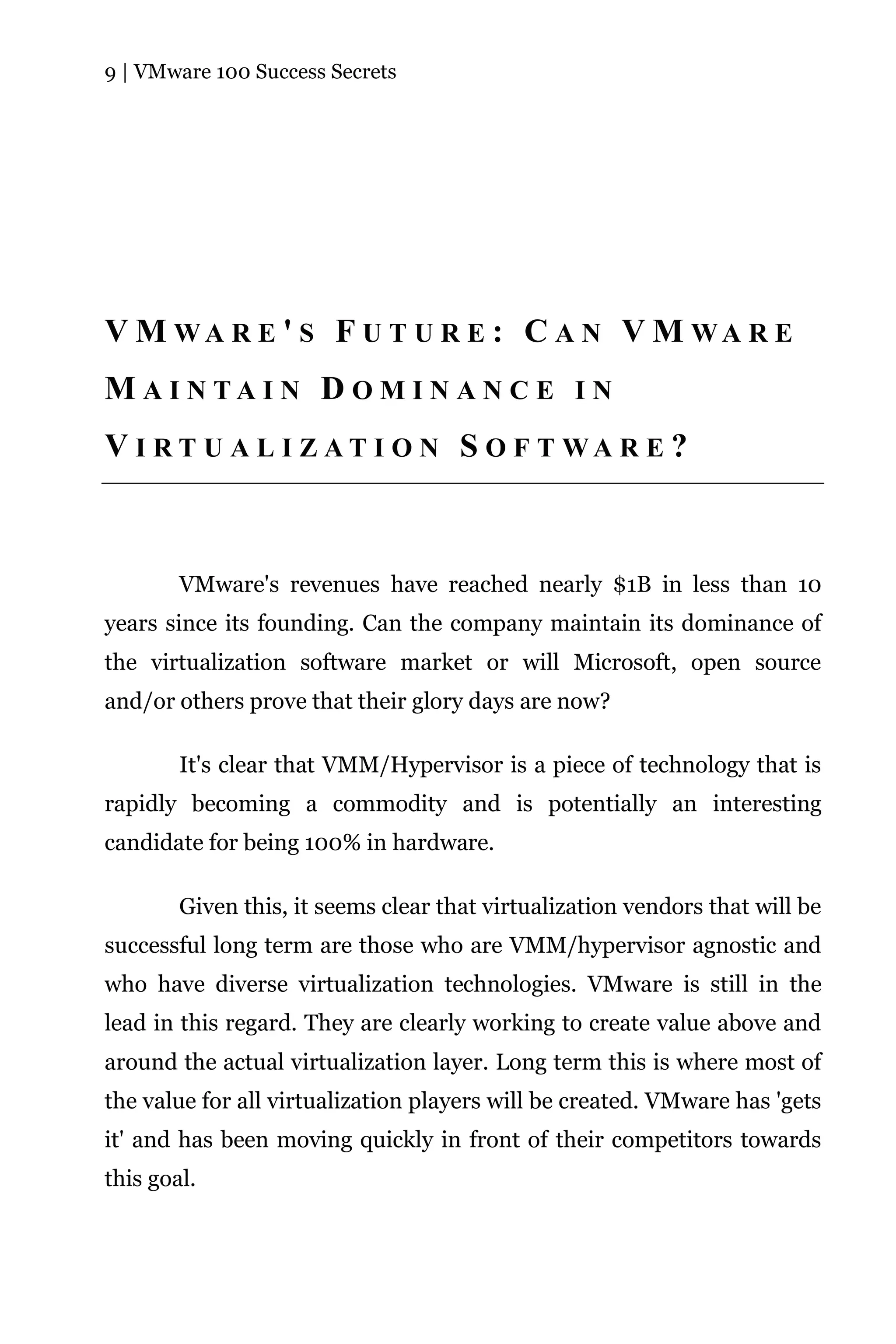 9 | VMware 100 Success Secrets




V M WA R E ' S F U T U R E : C A N V M WA R E
M A I N TA I N D O M I N A N C E I N
V I R T U A L I Z AT I O N S O F T WA R E ?



        VMware's revenues have reached nearly $1B in less than 10
years since its founding. Can the company maintain its dominance of
the virtualization software market or will Microsoft, open source
and/or others prove that their glory days are now?

        It's clear that VMM/Hypervisor is a piece of technology that is
rapidly becoming a commodity and is potentially an interesting
candidate for being 100% in hardware.

        Given this, it seems clear that virtualization vendors that will be
successful long term are those who are VMM/hypervisor agnostic and
who have diverse virtualization technologies. VMware is still in the
lead in this regard. They are clearly working to create value above and
around the actual virtualization layer. Long term this is where most of
the value for all virtualization players will be created. VMware has 'gets
it' and has been moving quickly in front of their competitors towards
this goal.
 