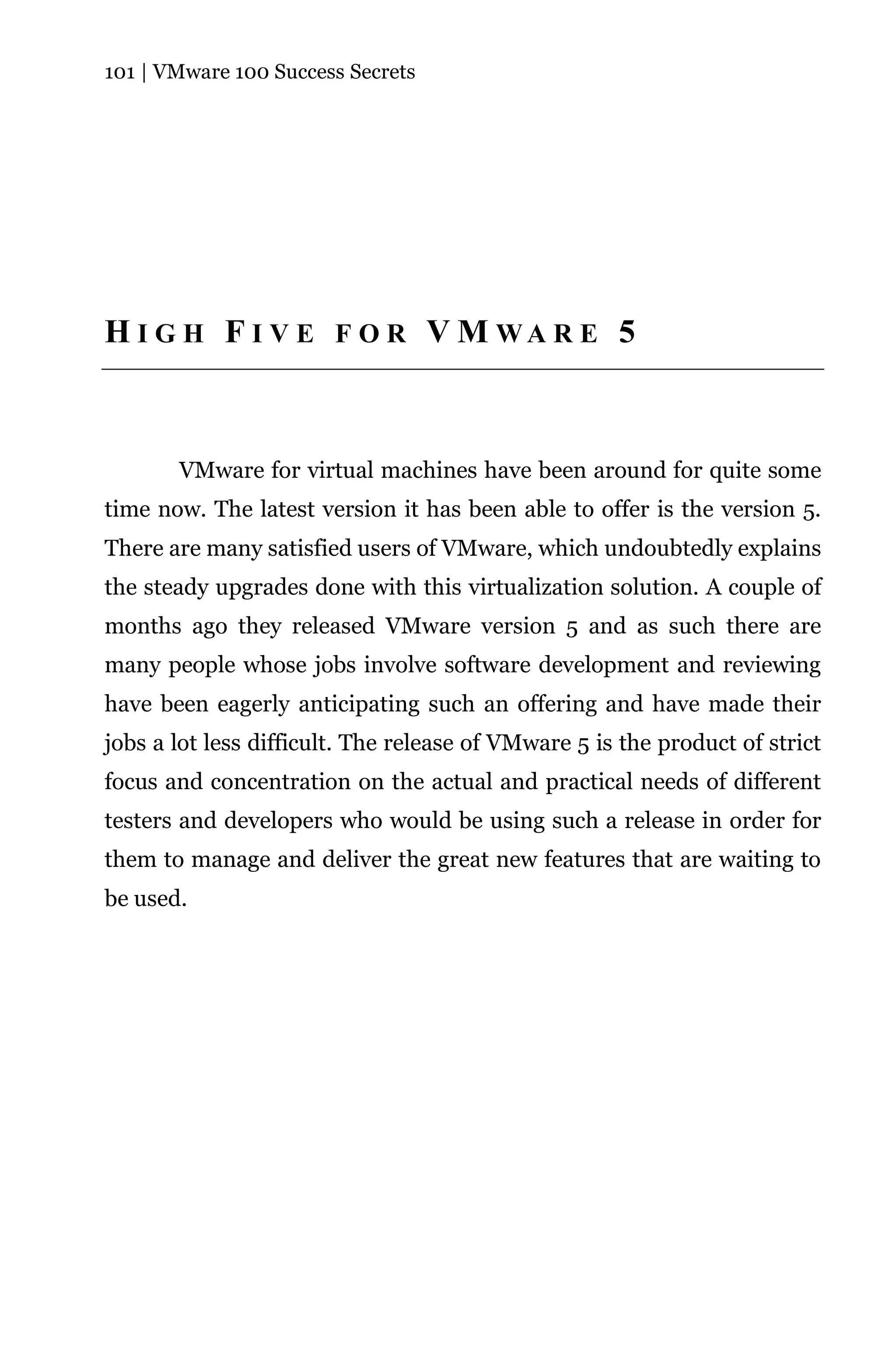 101 | VMware 100 Success Secrets




H I G H F I V E F O R V M WA R E 5



       VMware for virtual machines have been around for quite some
time now. The latest version it has been able to offer is the version 5.
There are many satisfied users of VMware, which undoubtedly explains
the steady upgrades done with this virtualization solution. A couple of
months ago they released VMware version 5 and as such there are
many people whose jobs involve software development and reviewing
have been eagerly anticipating such an offering and have made their
jobs a lot less difficult. The release of VMware 5 is the product of strict
focus and concentration on the actual and practical needs of different
testers and developers who would be using such a release in order for
them to manage and deliver the great new features that are waiting to
be used.
 