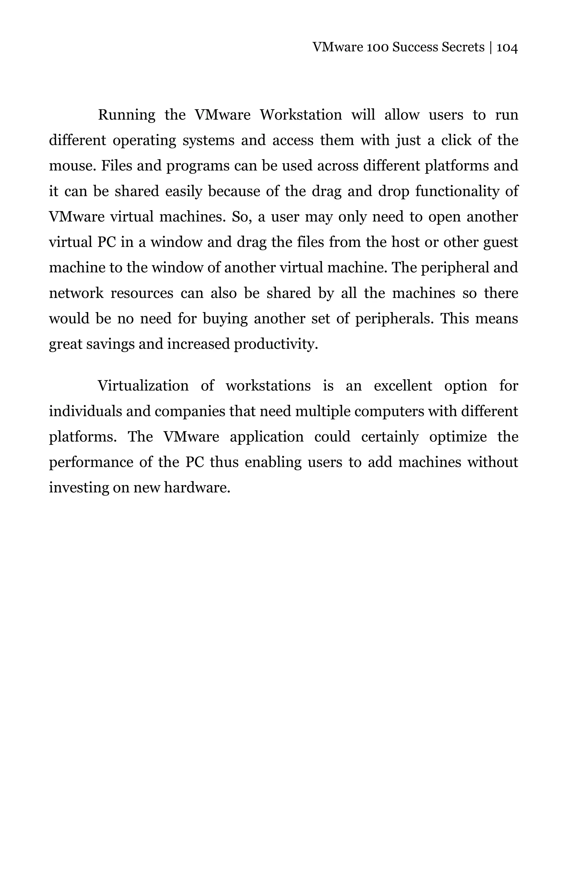 VMware 100 Success Secrets | 104




       Running the VMware Workstation will allow users to run
different operating systems and access them with just a click of the
mouse. Files and programs can be used across different platforms and
it can be shared easily because of the drag and drop functionality of
VMware virtual machines. So, a user may only need to open another
virtual PC in a window and drag the files from the host or other guest
machine to the window of another virtual machine. The peripheral and
network resources can also be shared by all the machines so there
would be no need for buying another set of peripherals. This means
great savings and increased productivity.

       Virtualization of workstations is an excellent option for
individuals and companies that need multiple computers with different
platforms. The VMware application could certainly optimize the
performance of the PC thus enabling users to add machines without
investing on new hardware.
 