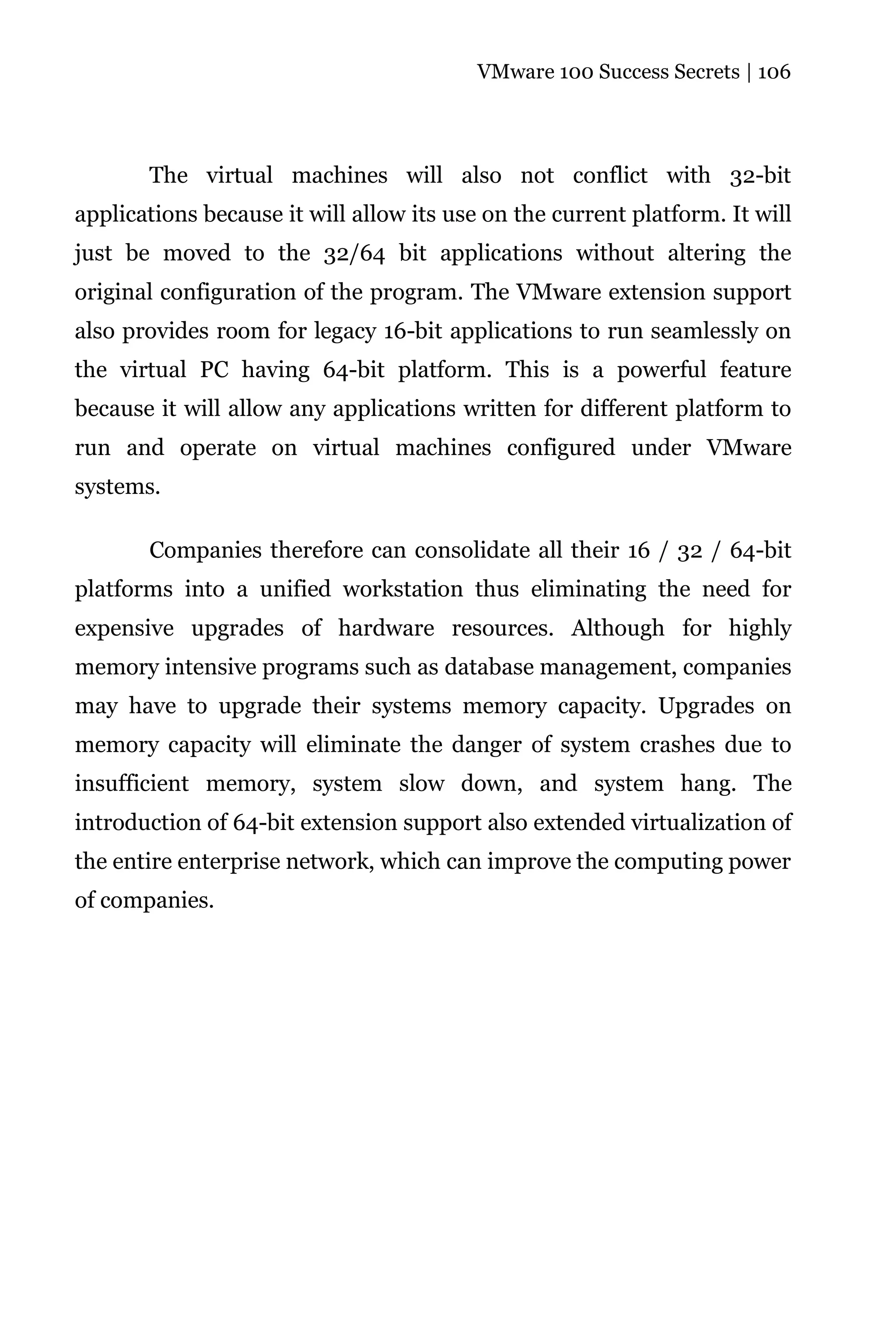 VMware 100 Success Secrets | 106




       The virtual machines will also not conflict with 32-bit
applications because it will allow its use on the current platform. It will
just be moved to the 32/64 bit applications without altering the
original configuration of the program. The VMware extension support
also provides room for legacy 16-bit applications to run seamlessly on
the virtual PC having 64-bit platform. This is a powerful feature
because it will allow any applications written for different platform to
run and operate on virtual machines configured under VMware
systems.

       Companies therefore can consolidate all their 16 / 32 / 64-bit
platforms into a unified workstation thus eliminating the need for
expensive upgrades of hardware resources. Although for highly
memory intensive programs such as database management, companies
may have to upgrade their systems memory capacity. Upgrades on
memory capacity will eliminate the danger of system crashes due to
insufficient memory, system slow down, and system hang. The
introduction of 64-bit extension support also extended virtualization of
the entire enterprise network, which can improve the computing power
of companies.
 