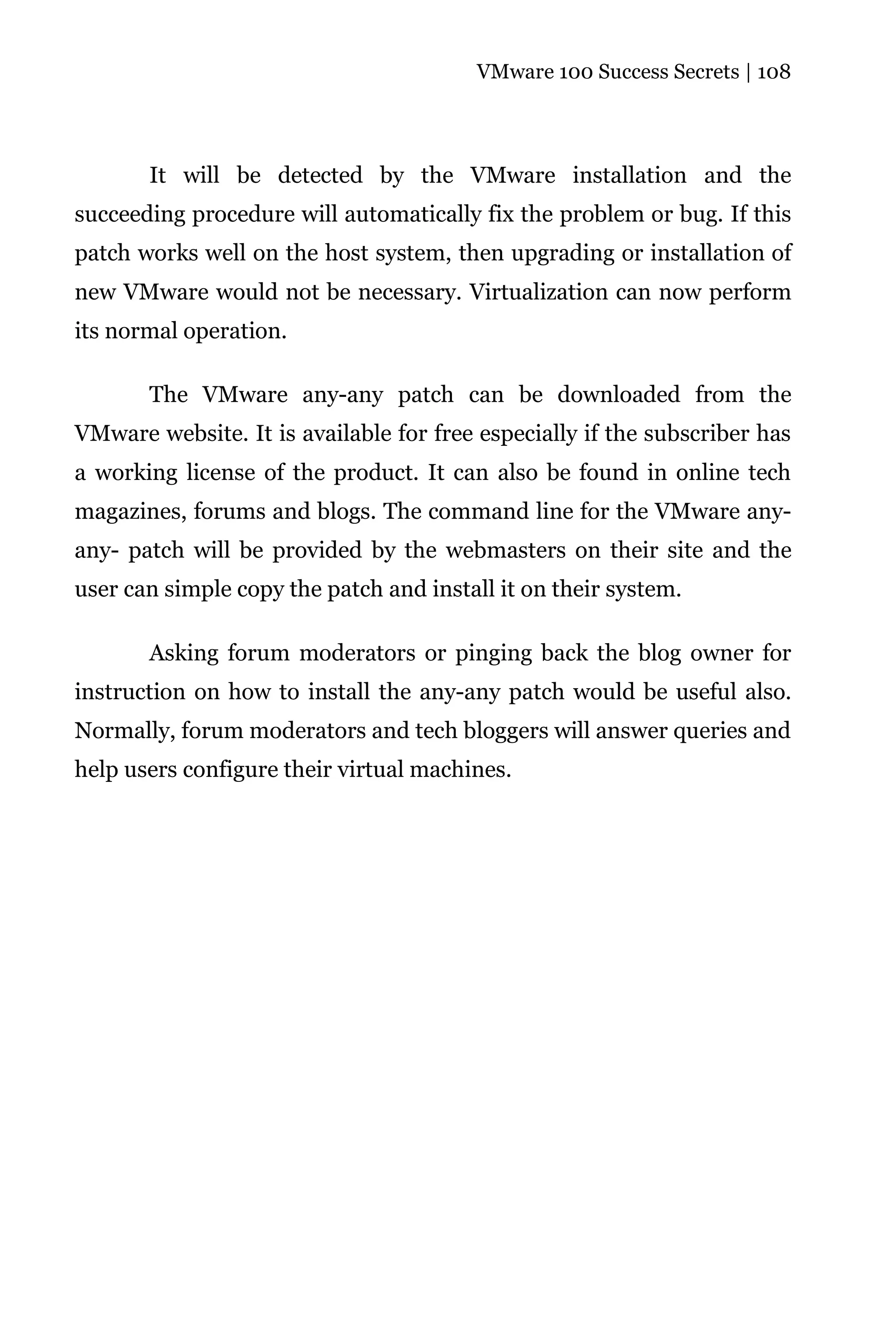 VMware 100 Success Secrets | 108




       It will be detected by the VMware installation and the
succeeding procedure will automatically fix the problem or bug. If this
patch works well on the host system, then upgrading or installation of
new VMware would not be necessary. Virtualization can now perform
its normal operation.

       The VMware any-any patch can be downloaded from the
VMware website. It is available for free especially if the subscriber has
a working license of the product. It can also be found in online tech
magazines, forums and blogs. The command line for the VMware any-
any- patch will be provided by the webmasters on their site and the
user can simple copy the patch and install it on their system.

       Asking forum moderators or pinging back the blog owner for
instruction on how to install the any-any patch would be useful also.
Normally, forum moderators and tech bloggers will answer queries and
help users configure their virtual machines.
 