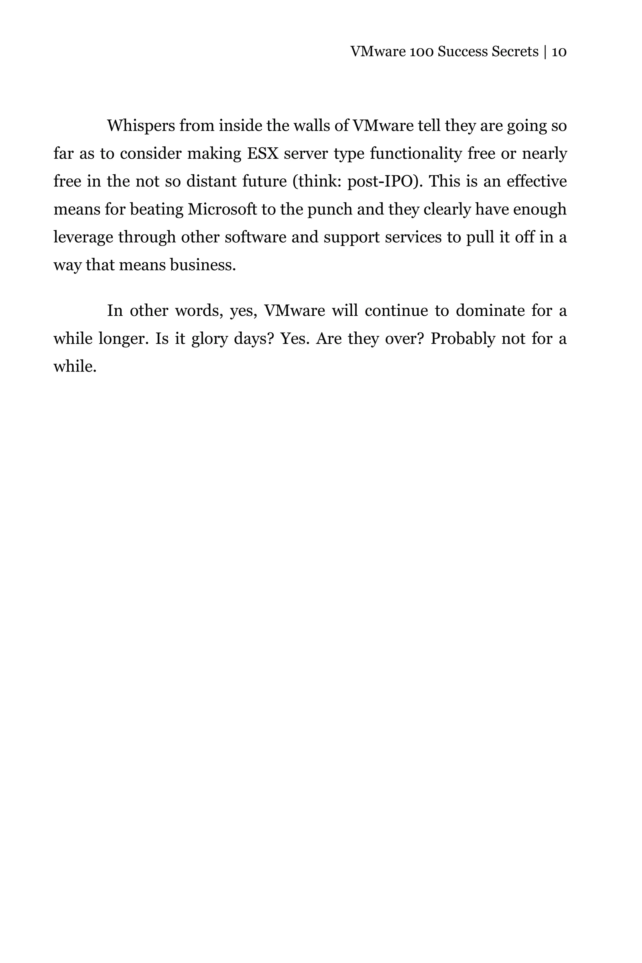 VMware 100 Success Secrets | 10




         Whispers from inside the walls of VMware tell they are going so
far as to consider making ESX server type functionality free or nearly
free in the not so distant future (think: post-IPO). This is an effective
means for beating Microsoft to the punch and they clearly have enough
leverage through other software and support services to pull it off in a
way that means business.

         In other words, yes, VMware will continue to dominate for a
while longer. Is it glory days? Yes. Are they over? Probably not for a
while.
 