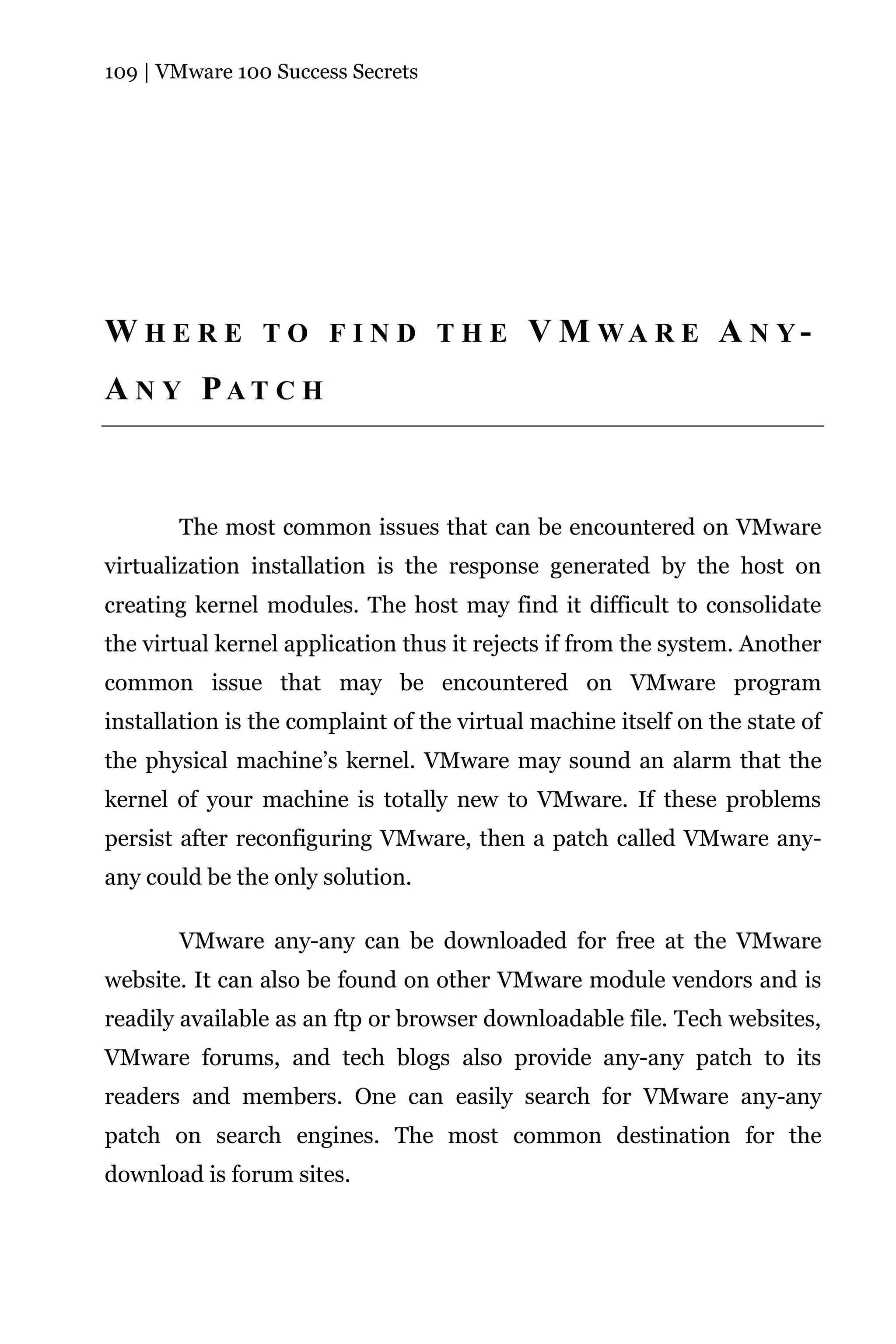 109 | VMware 100 Success Secrets




W H E R E T O F I N D T H E V M WA R E A N Y-
A N Y PAT C H



       The most common issues that can be encountered on VMware
virtualization installation is the response generated by the host on
creating kernel modules. The host may find it difficult to consolidate
the virtual kernel application thus it rejects if from the system. Another
common issue that may be encountered on VMware program
installation is the complaint of the virtual machine itself on the state of
the physical machine’s kernel. VMware may sound an alarm that the
kernel of your machine is totally new to VMware. If these problems
persist after reconfiguring VMware, then a patch called VMware any-
any could be the only solution.

       VMware any-any can be downloaded for free at the VMware
website. It can also be found on other VMware module vendors and is
readily available as an ftp or browser downloadable file. Tech websites,
VMware forums, and tech blogs also provide any-any patch to its
readers and members. One can easily search for VMware any-any
patch on search engines. The most common destination for the
download is forum sites.
 