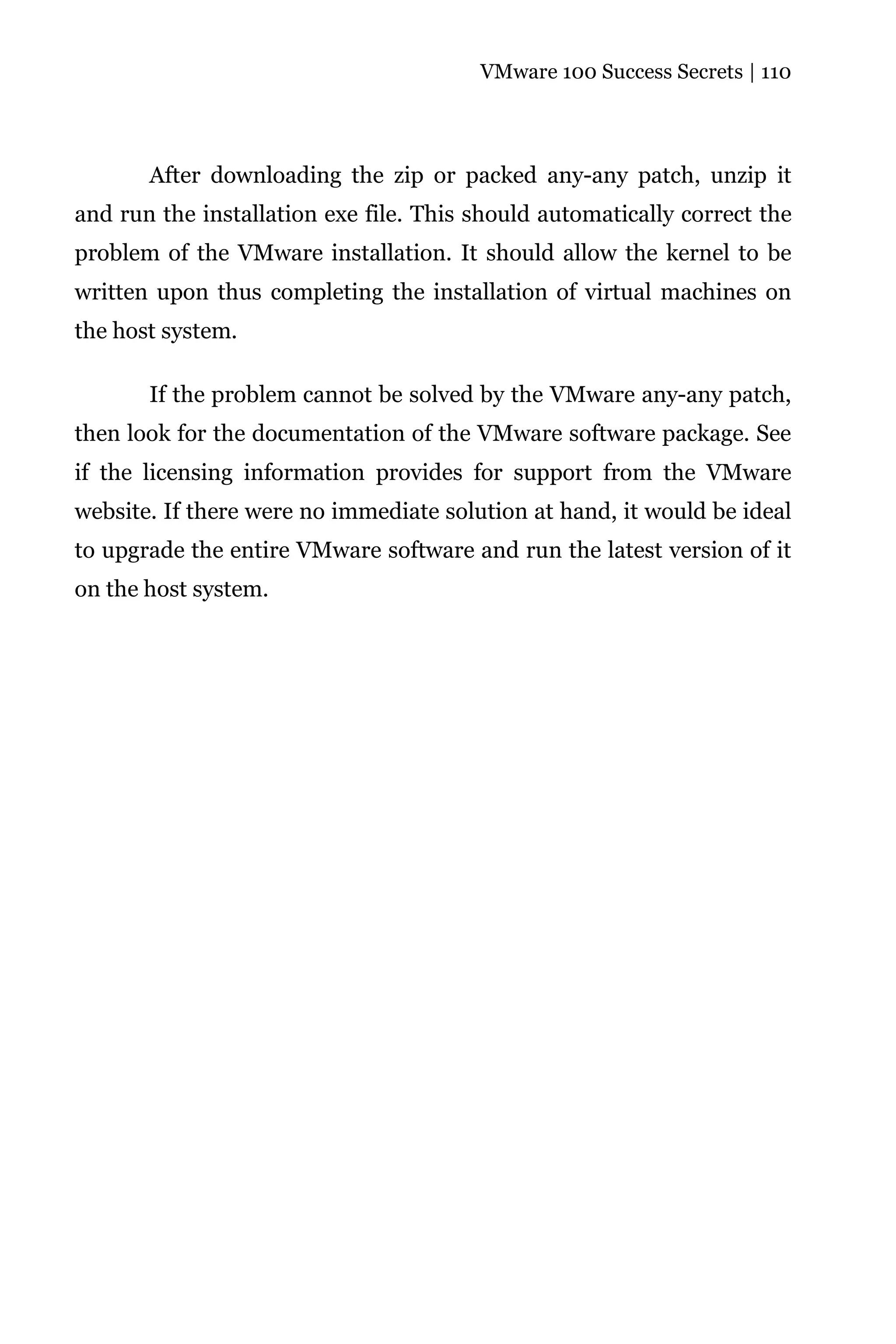 VMware 100 Success Secrets | 110




       After downloading the zip or packed any-any patch, unzip it
and run the installation exe file. This should automatically correct the
problem of the VMware installation. It should allow the kernel to be
written upon thus completing the installation of virtual machines on
the host system.

       If the problem cannot be solved by the VMware any-any patch,
then look for the documentation of the VMware software package. See
if the licensing information provides for support from the VMware
website. If there were no immediate solution at hand, it would be ideal
to upgrade the entire VMware software and run the latest version of it
on the host system.
 