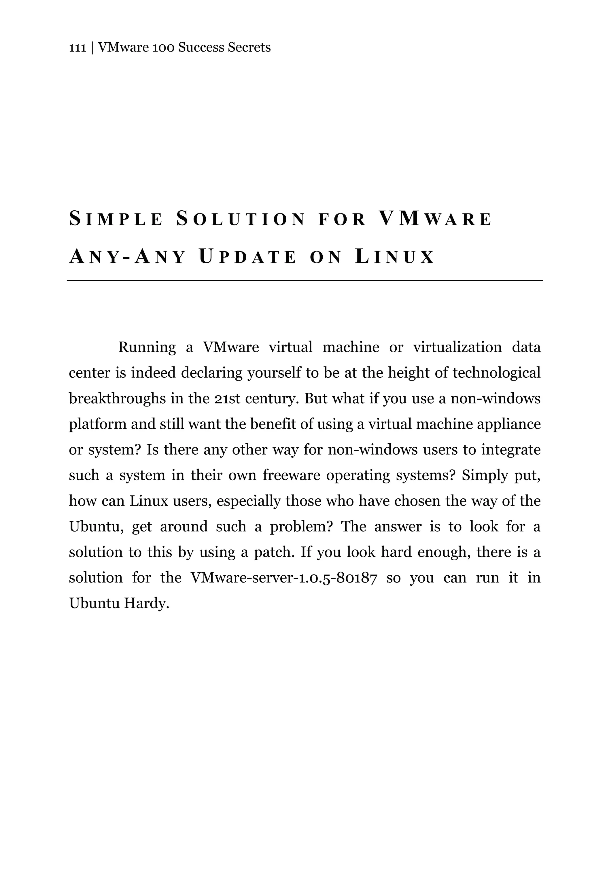 111 | VMware 100 Success Secrets




S I M P L E S O L U T I O N F O R V M WA R E
A N Y- A N Y U P D AT E O N L I N U X



       Running a VMware virtual machine or virtualization data
center is indeed declaring yourself to be at the height of technological
breakthroughs in the 21st century. But what if you use a non-windows
platform and still want the benefit of using a virtual machine appliance
or system? Is there any other way for non-windows users to integrate
such a system in their own freeware operating systems? Simply put,
how can Linux users, especially those who have chosen the way of the
Ubuntu, get around such a problem? The answer is to look for a
solution to this by using a patch. If you look hard enough, there is a
solution for the VMware-server-1.0.5-80187 so you can run it in
Ubuntu Hardy.
 