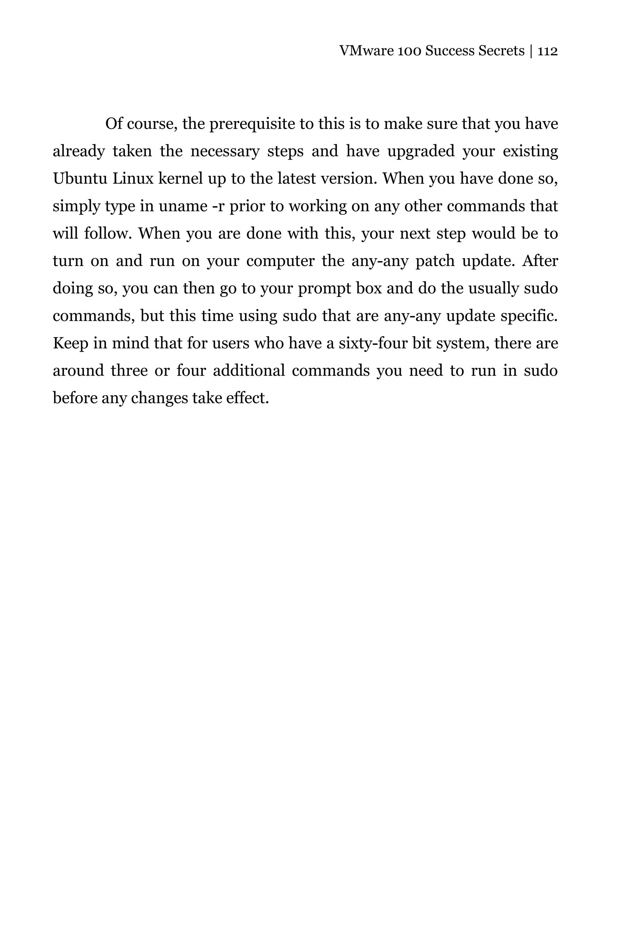VMware 100 Success Secrets | 112




       Of course, the prerequisite to this is to make sure that you have
already taken the necessary steps and have upgraded your existing
Ubuntu Linux kernel up to the latest version. When you have done so,
simply type in uname -r prior to working on any other commands that
will follow. When you are done with this, your next step would be to
turn on and run on your computer the any-any patch update. After
doing so, you can then go to your prompt box and do the usually sudo
commands, but this time using sudo that are any-any update specific.
Keep in mind that for users who have a sixty-four bit system, there are
around three or four additional commands you need to run in sudo
before any changes take effect.
 