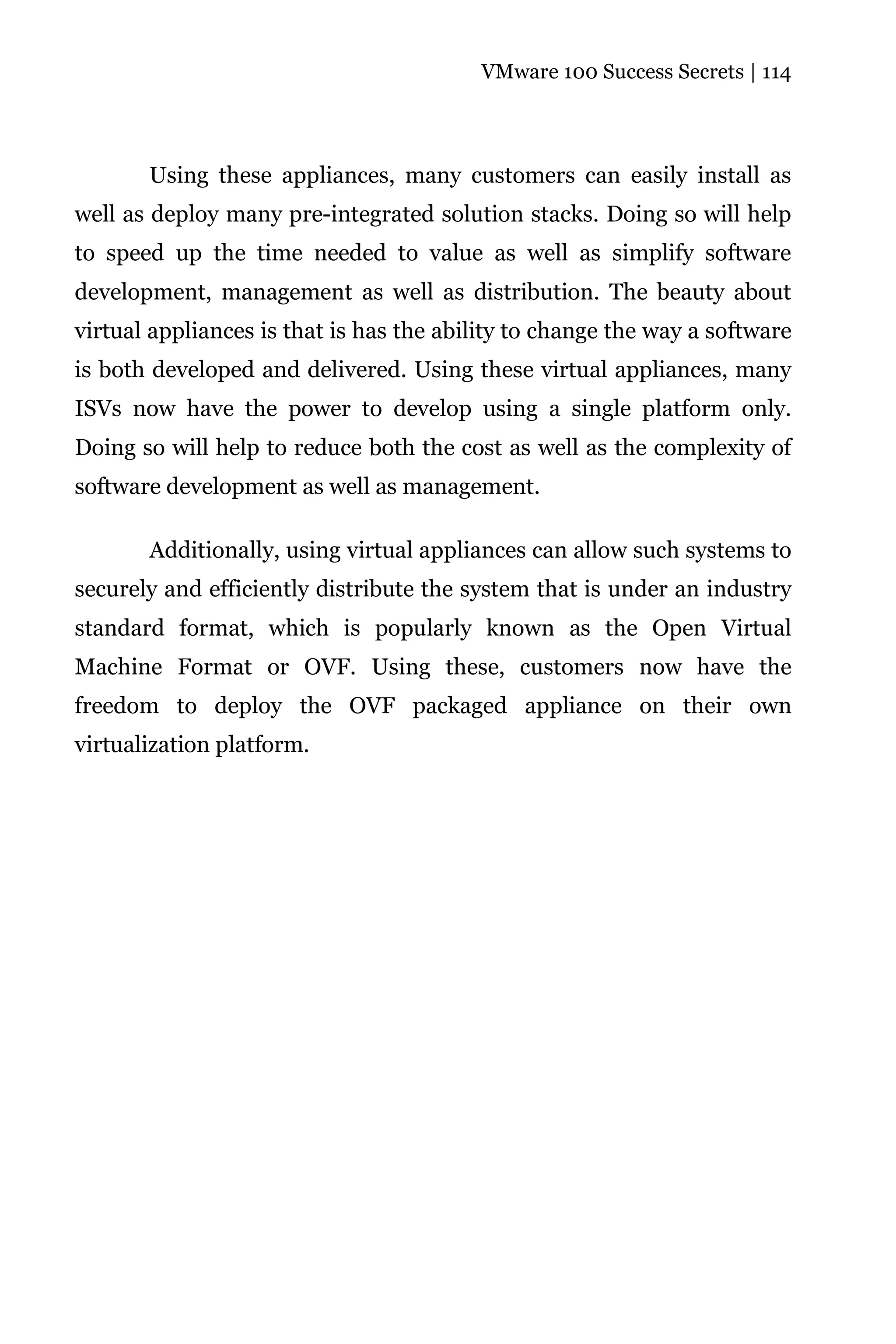 VMware 100 Success Secrets | 114




       Using these appliances, many customers can easily install as
well as deploy many pre-integrated solution stacks. Doing so will help
to speed up the time needed to value as well as simplify software
development, management as well as distribution. The beauty about
virtual appliances is that is has the ability to change the way a software
is both developed and delivered. Using these virtual appliances, many
ISVs now have the power to develop using a single platform only.
Doing so will help to reduce both the cost as well as the complexity of
software development as well as management.

       Additionally, using virtual appliances can allow such systems to
securely and efficiently distribute the system that is under an industry
standard format, which is popularly known as the Open Virtual
Machine Format or OVF. Using these, customers now have the
freedom to deploy the OVF packaged appliance on their own
virtualization platform.
 
