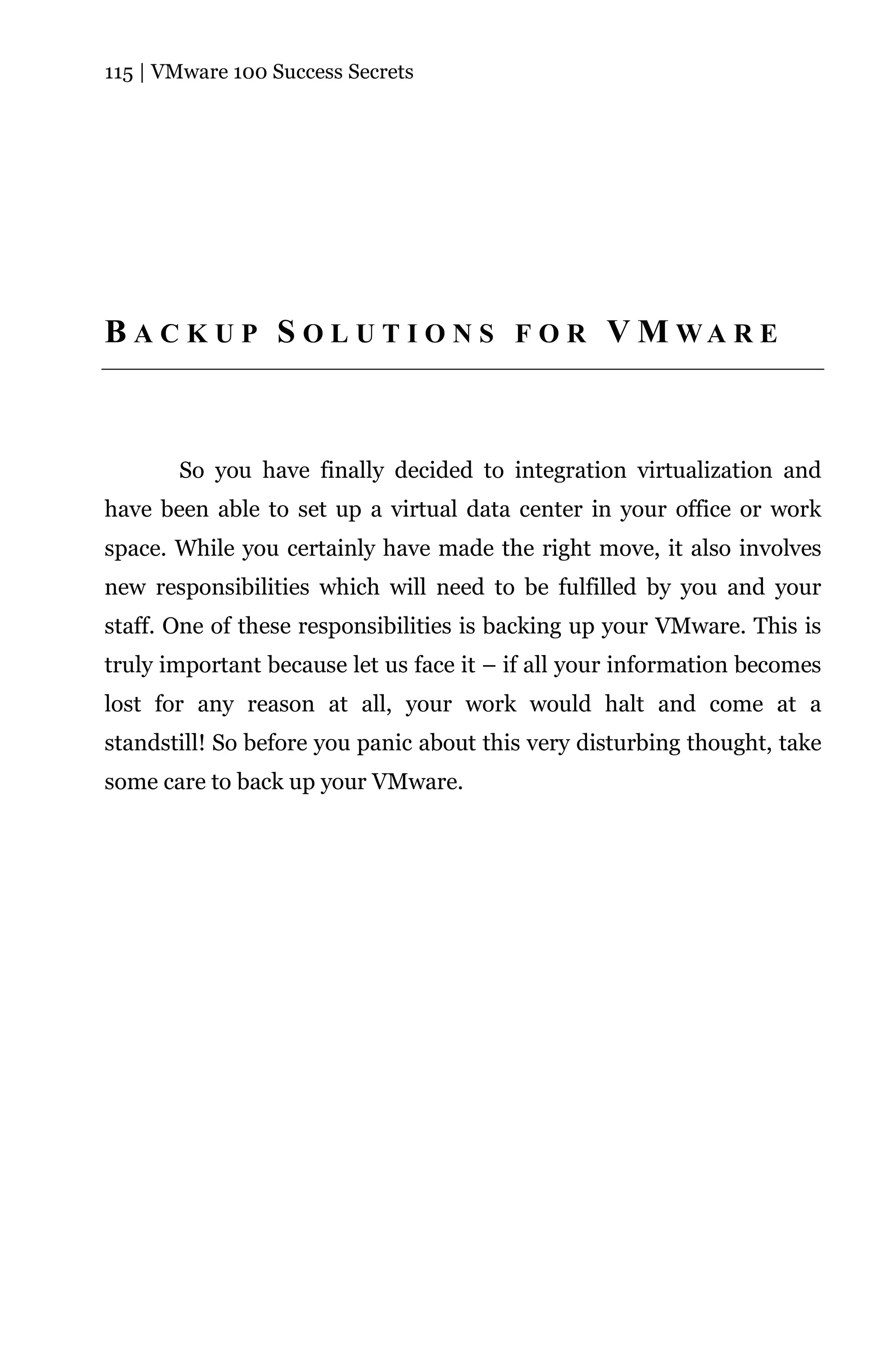 115 | VMware 100 Success Secrets




B A C K U P S O L U T I O N S F O R V M WA R E



       So you have finally decided to integration virtualization and
have been able to set up a virtual data center in your office or work
space. While you certainly have made the right move, it also involves
new responsibilities which will need to be fulfilled by you and your
staff. One of these responsibilities is backing up your VMware. This is
truly important because let us face it – if all your information becomes
lost for any reason at all, your work would halt and come at a
standstill! So before you panic about this very disturbing thought, take
some care to back up your VMware.
 