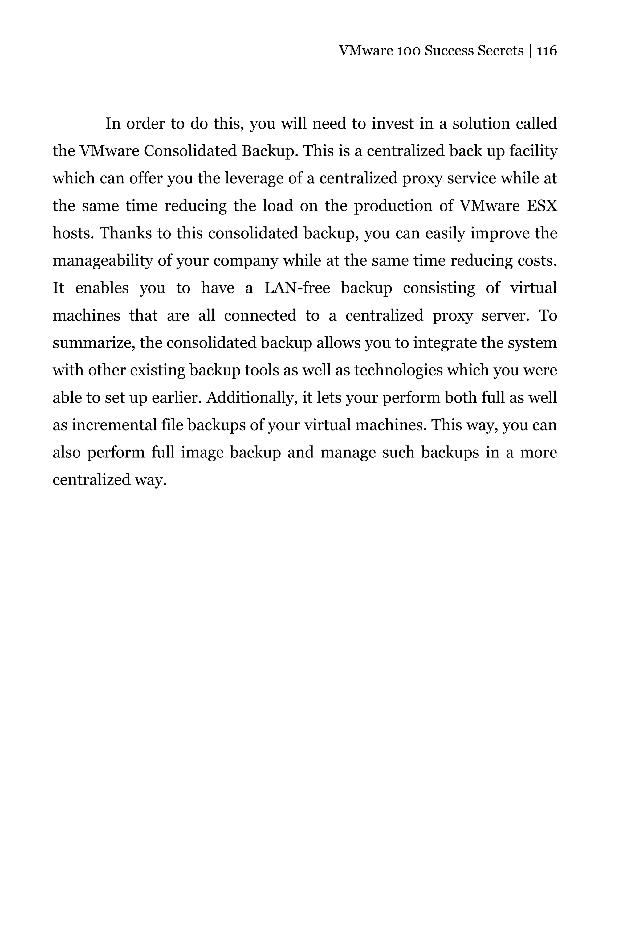 VMware 100 Success Secrets | 116




       In order to do this, you will need to invest in a solution called
the VMware Consolidated Backup. This is a centralized back up facility
which can offer you the leverage of a centralized proxy service while at
the same time reducing the load on the production of VMware ESX
hosts. Thanks to this consolidated backup, you can easily improve the
manageability of your company while at the same time reducing costs.
It enables you to have a LAN-free backup consisting of virtual
machines that are all connected to a centralized proxy server. To
summarize, the consolidated backup allows you to integrate the system
with other existing backup tools as well as technologies which you were
able to set up earlier. Additionally, it lets your perform both full as well
as incremental file backups of your virtual machines. This way, you can
also perform full image backup and manage such backups in a more
centralized way.
 