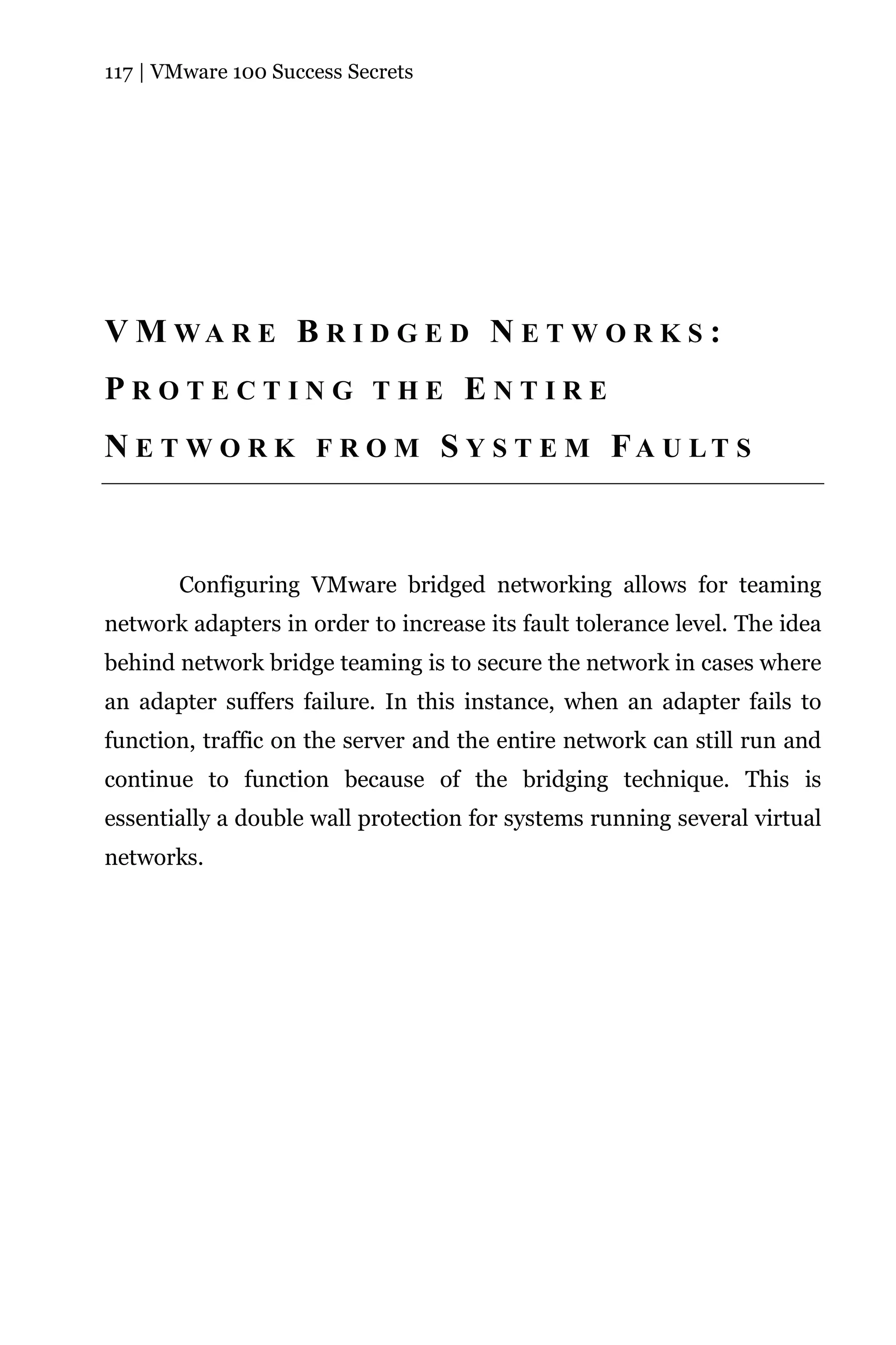 117 | VMware 100 Success Secrets




V M WA R E B R I D G E D N E T W O R K S :
PROTECTING THE ENTIRE
N E T W O R K F R O M S Y S T E M FA U LT S



       Configuring VMware bridged networking allows for teaming
network adapters in order to increase its fault tolerance level. The idea
behind network bridge teaming is to secure the network in cases where
an adapter suffers failure. In this instance, when an adapter fails to
function, traffic on the server and the entire network can still run and
continue to function because of the bridging technique. This is
essentially a double wall protection for systems running several virtual
networks.
 