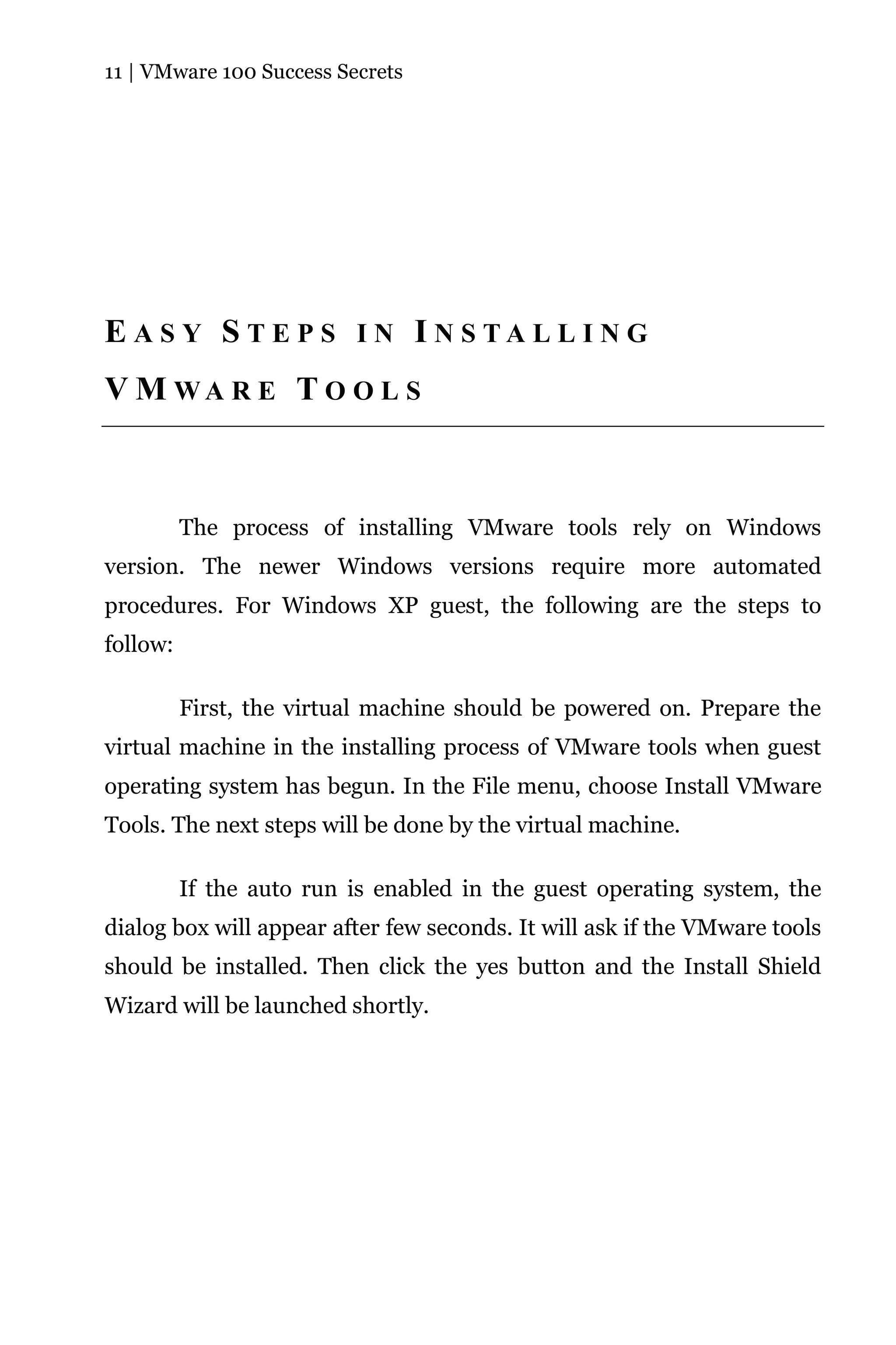 11 | VMware 100 Success Secrets




E A S Y S T E P S I N I N S TA L L I N G
V M WA R E T O O L S



          The process of installing VMware tools rely on Windows
version. The newer Windows versions require more automated
procedures. For Windows XP guest, the following are the steps to
follow:

          First, the virtual machine should be powered on. Prepare the
virtual machine in the installing process of VMware tools when guest
operating system has begun. In the File menu, choose Install VMware
Tools. The next steps will be done by the virtual machine.

          If the auto run is enabled in the guest operating system, the
dialog box will appear after few seconds. It will ask if the VMware tools
should be installed. Then click the yes button and the Install Shield
Wizard will be launched shortly.
 