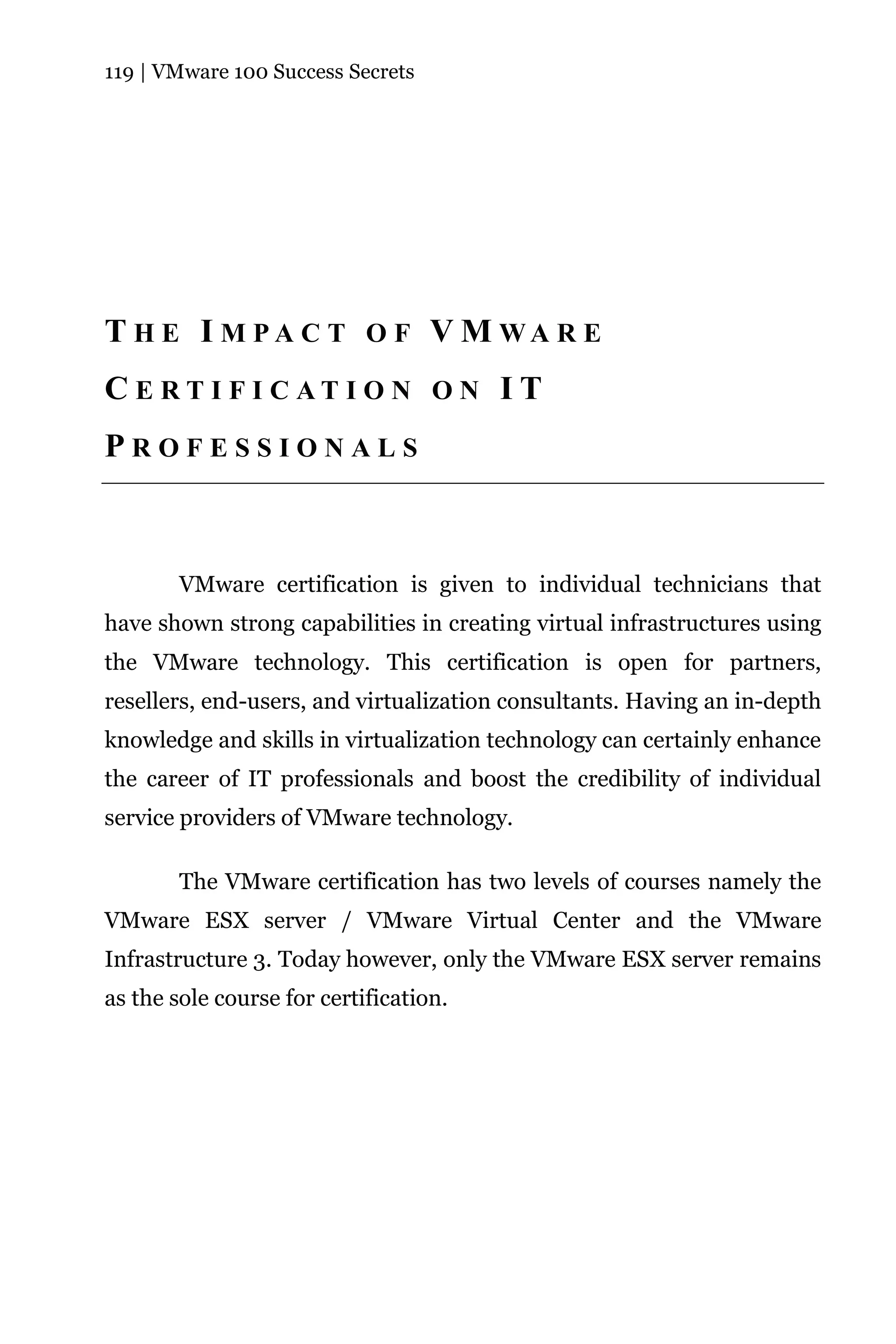 119 | VMware 100 Success Secrets




T H E I M PA C T O F V M WA R E
C E RT I F I C AT I O N O N I T
PROFESSIONALS



        VMware certification is given to individual technicians that
have shown strong capabilities in creating virtual infrastructures using
the VMware technology. This certification is open for partners,
resellers, end-users, and virtualization consultants. Having an in-depth
knowledge and skills in virtualization technology can certainly enhance
the career of IT professionals and boost the credibility of individual
service providers of VMware technology.

        The VMware certification has two levels of courses namely the
VMware ESX server / VMware Virtual Center and the VMware
Infrastructure 3. Today however, only the VMware ESX server remains
as the sole course for certification.
 