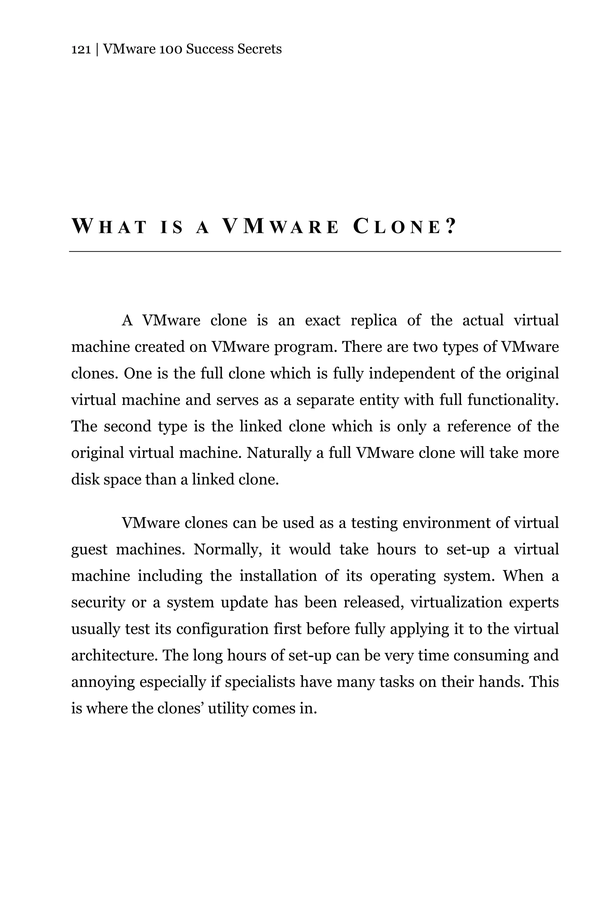 121 | VMware 100 Success Secrets




W H AT I S A V M WA R E C L O N E ?



       A VMware clone is an exact replica of the actual virtual
machine created on VMware program. There are two types of VMware
clones. One is the full clone which is fully independent of the original
virtual machine and serves as a separate entity with full functionality.
The second type is the linked clone which is only a reference of the
original virtual machine. Naturally a full VMware clone will take more
disk space than a linked clone.

       VMware clones can be used as a testing environment of virtual
guest machines. Normally, it would take hours to set-up a virtual
machine including the installation of its operating system. When a
security or a system update has been released, virtualization experts
usually test its configuration first before fully applying it to the virtual
architecture. The long hours of set-up can be very time consuming and
annoying especially if specialists have many tasks on their hands. This
is where the clones’ utility comes in.
 
