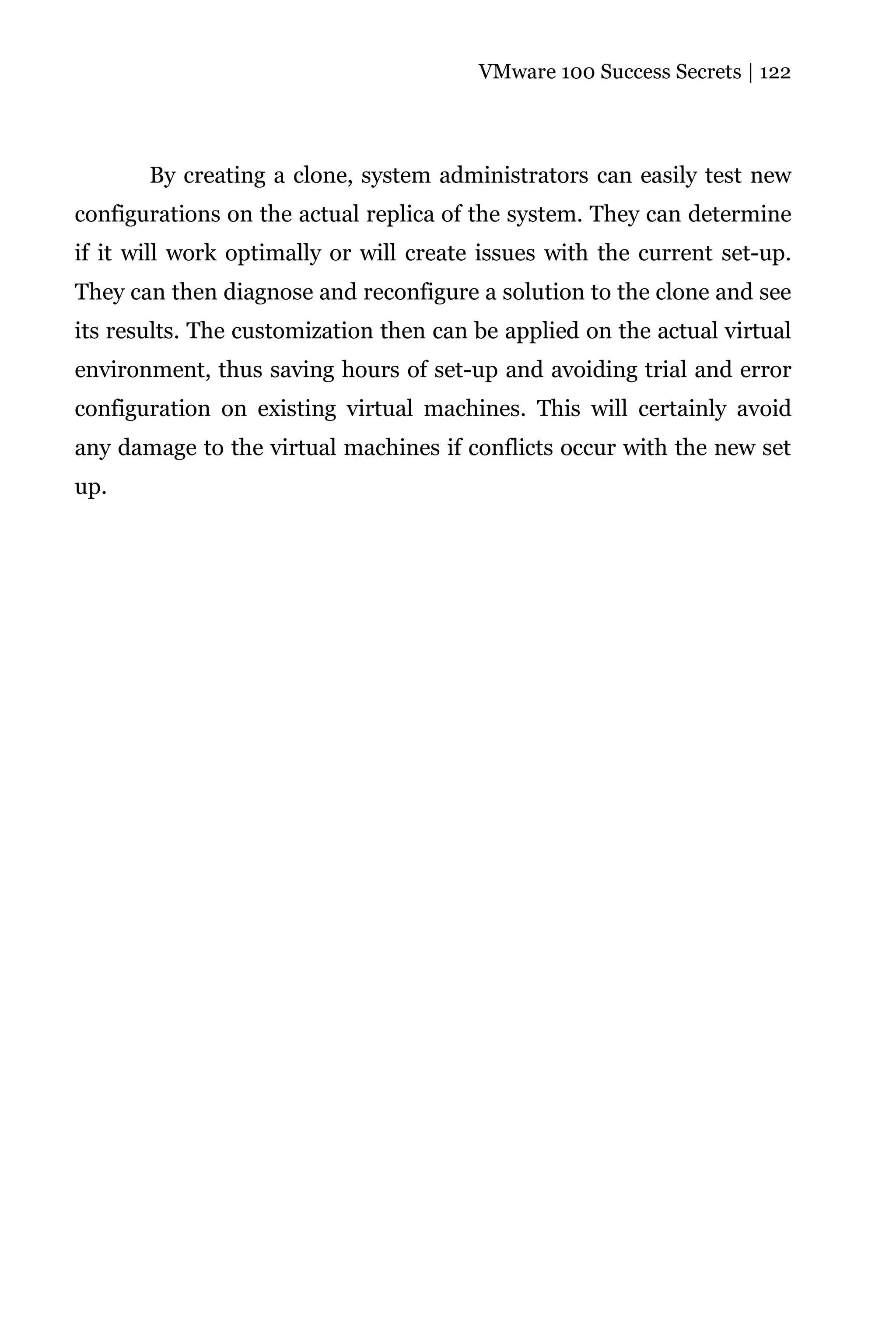 VMware 100 Success Secrets | 122




       By creating a clone, system administrators can easily test new
configurations on the actual replica of the system. They can determine
if it will work optimally or will create issues with the current set-up.
They can then diagnose and reconfigure a solution to the clone and see
its results. The customization then can be applied on the actual virtual
environment, thus saving hours of set-up and avoiding trial and error
configuration on existing virtual machines. This will certainly avoid
any damage to the virtual machines if conflicts occur with the new set
up.
 