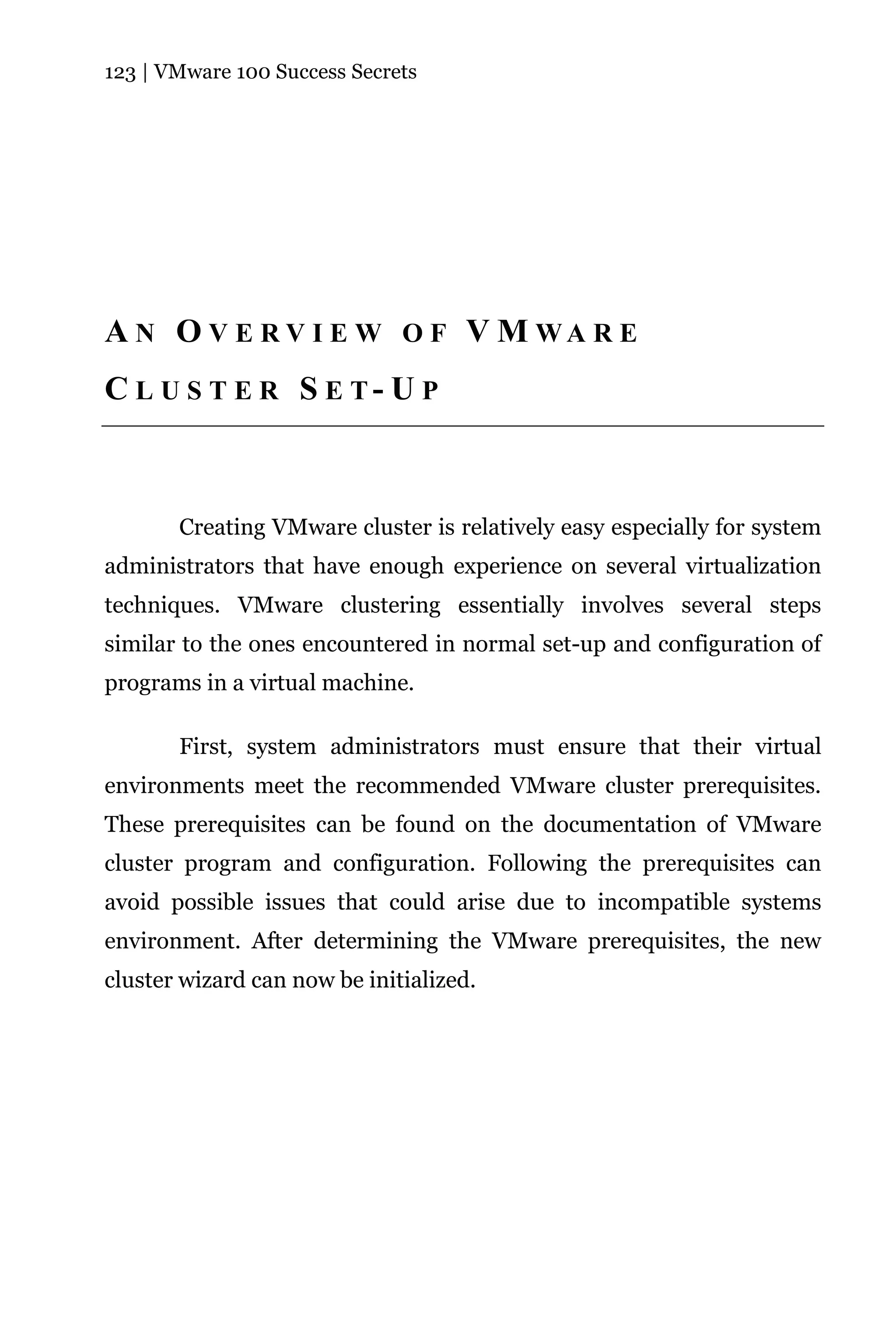 123 | VMware 100 Success Secrets




A N O V E R V I E W O F V M WA R E
C L U S T E R S E T- U P



       Creating VMware cluster is relatively easy especially for system
administrators that have enough experience on several virtualization
techniques. VMware clustering essentially involves several steps
similar to the ones encountered in normal set-up and configuration of
programs in a virtual machine.

       First, system administrators must ensure that their virtual
environments meet the recommended VMware cluster prerequisites.
These prerequisites can be found on the documentation of VMware
cluster program and configuration. Following the prerequisites can
avoid possible issues that could arise due to incompatible systems
environment. After determining the VMware prerequisites, the new
cluster wizard can now be initialized.
 
