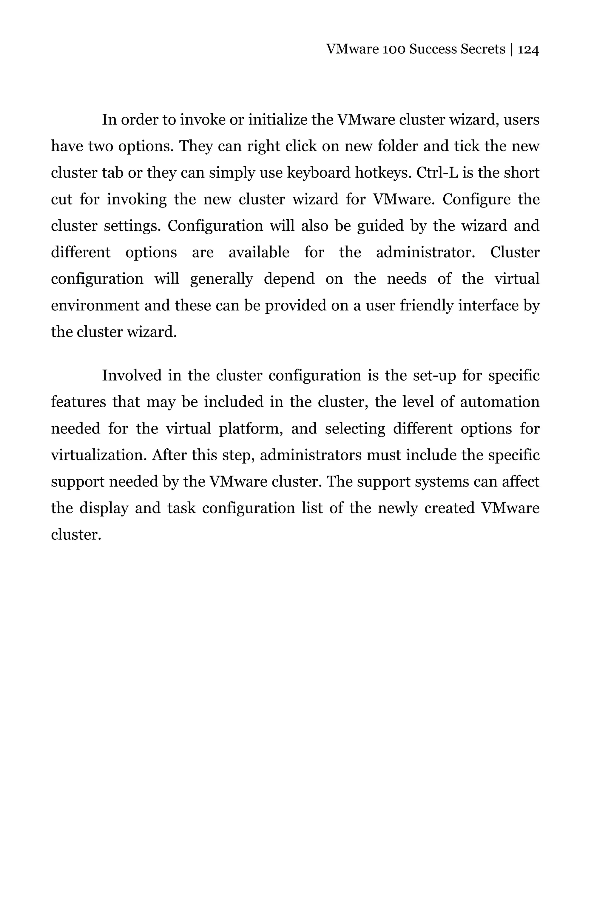 VMware 100 Success Secrets | 124




           In order to invoke or initialize the VMware cluster wizard, users
have two options. They can right click on new folder and tick the new
cluster tab or they can simply use keyboard hotkeys. Ctrl-L is the short
cut for invoking the new cluster wizard for VMware. Configure the
cluster settings. Configuration will also be guided by the wizard and
different options are available for the administrator. Cluster
configuration will generally depend on the needs of the virtual
environment and these can be provided on a user friendly interface by
the cluster wizard.

           Involved in the cluster configuration is the set-up for specific
features that may be included in the cluster, the level of automation
needed for the virtual platform, and selecting different options for
virtualization. After this step, administrators must include the specific
support needed by the VMware cluster. The support systems can affect
the display and task configuration list of the newly created VMware
cluster.
 