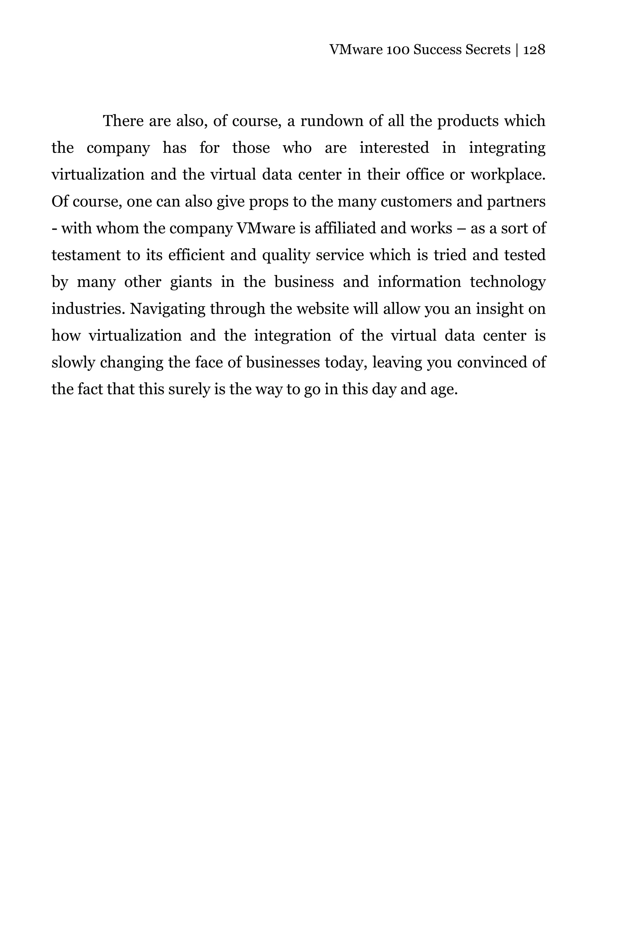 VMware 100 Success Secrets | 128




       There are also, of course, a rundown of all the products which
the company has for those who are interested in integrating
virtualization and the virtual data center in their office or workplace.
Of course, one can also give props to the many customers and partners
- with whom the company VMware is affiliated and works – as a sort of
testament to its efficient and quality service which is tried and tested
by many other giants in the business and information technology
industries. Navigating through the website will allow you an insight on
how virtualization and the integration of the virtual data center is
slowly changing the face of businesses today, leaving you convinced of
the fact that this surely is the way to go in this day and age.
 