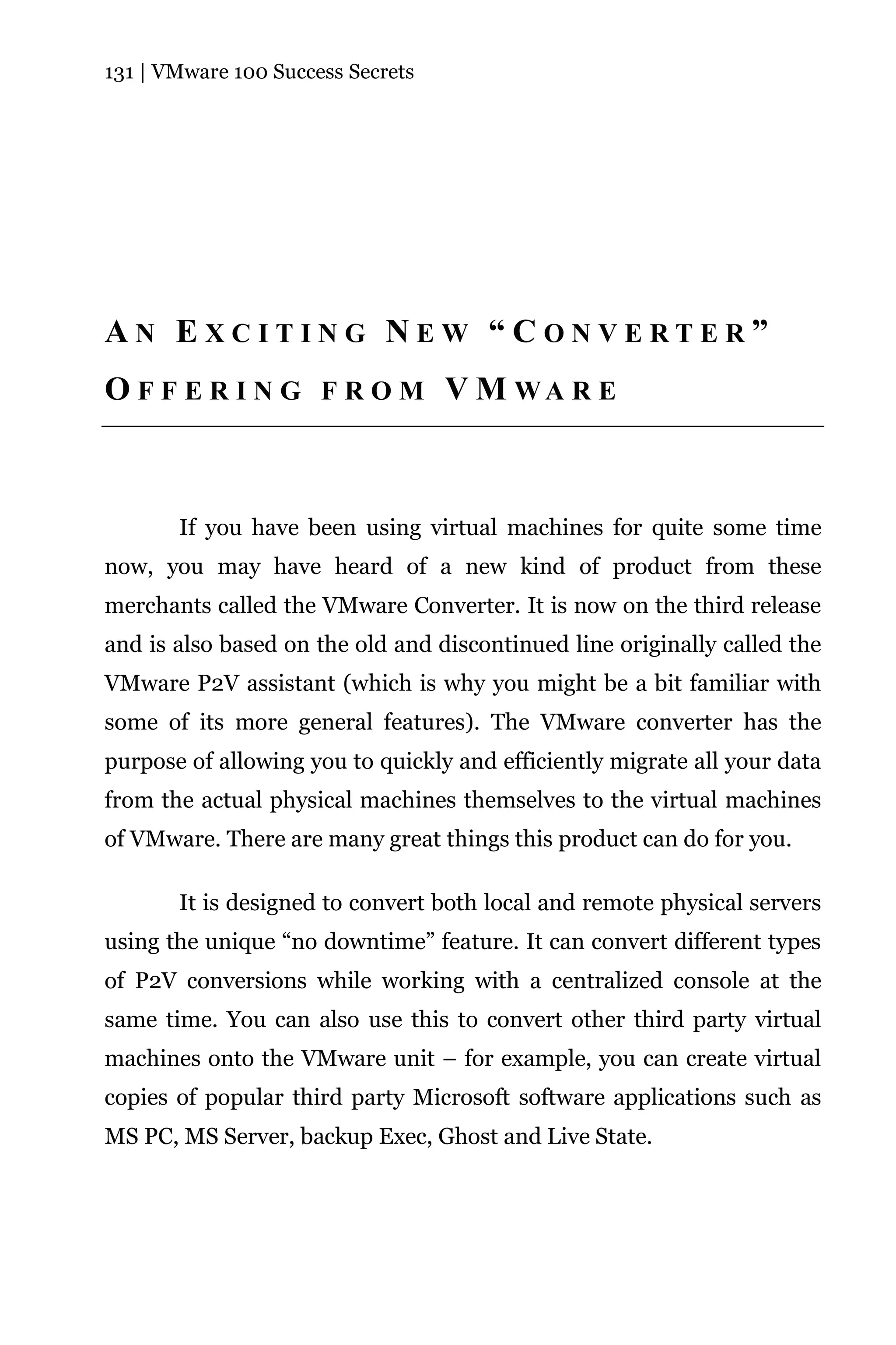 131 | VMware 100 Success Secrets




AN EXCITING NEW “CONVERTER”
O F F E R I N G F R O M V M WA R E



       If you have been using virtual machines for quite some time
now, you may have heard of a new kind of product from these
merchants called the VMware Converter. It is now on the third release
and is also based on the old and discontinued line originally called the
VMware P2V assistant (which is why you might be a bit familiar with
some of its more general features). The VMware converter has the
purpose of allowing you to quickly and efficiently migrate all your data
from the actual physical machines themselves to the virtual machines
of VMware. There are many great things this product can do for you.

       It is designed to convert both local and remote physical servers
using the unique “no downtime” feature. It can convert different types
of P2V conversions while working with a centralized console at the
same time. You can also use this to convert other third party virtual
machines onto the VMware unit – for example, you can create virtual
copies of popular third party Microsoft software applications such as
MS PC, MS Server, backup Exec, Ghost and Live State.
 