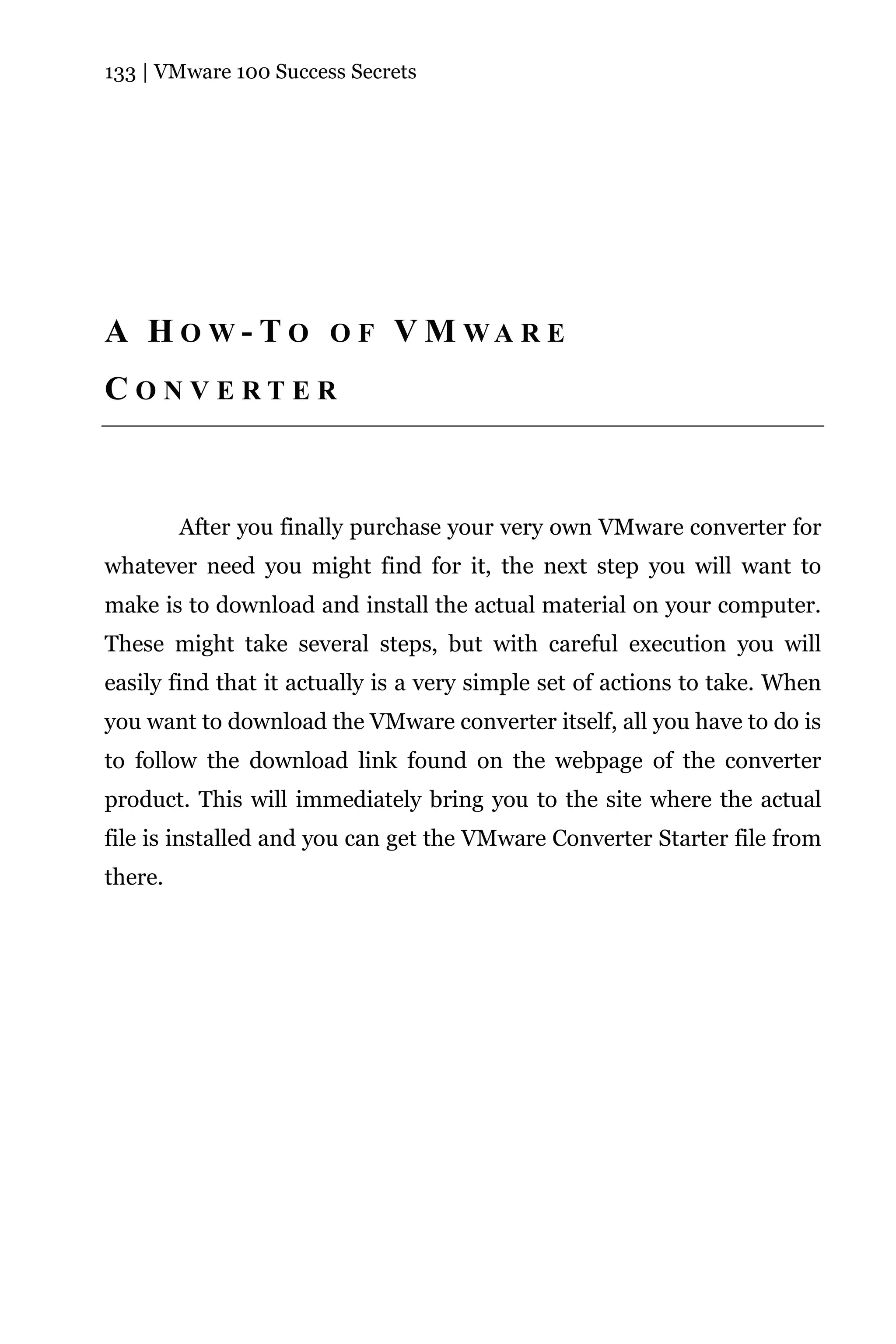 133 | VMware 100 Success Secrets




A H O W - T O O F V M WA R E
CONVERTER



         After you finally purchase your very own VMware converter for
whatever need you might find for it, the next step you will want to
make is to download and install the actual material on your computer.
These might take several steps, but with careful execution you will
easily find that it actually is a very simple set of actions to take. When
you want to download the VMware converter itself, all you have to do is
to follow the download link found on the webpage of the converter
product. This will immediately bring you to the site where the actual
file is installed and you can get the VMware Converter Starter file from
there.
 
