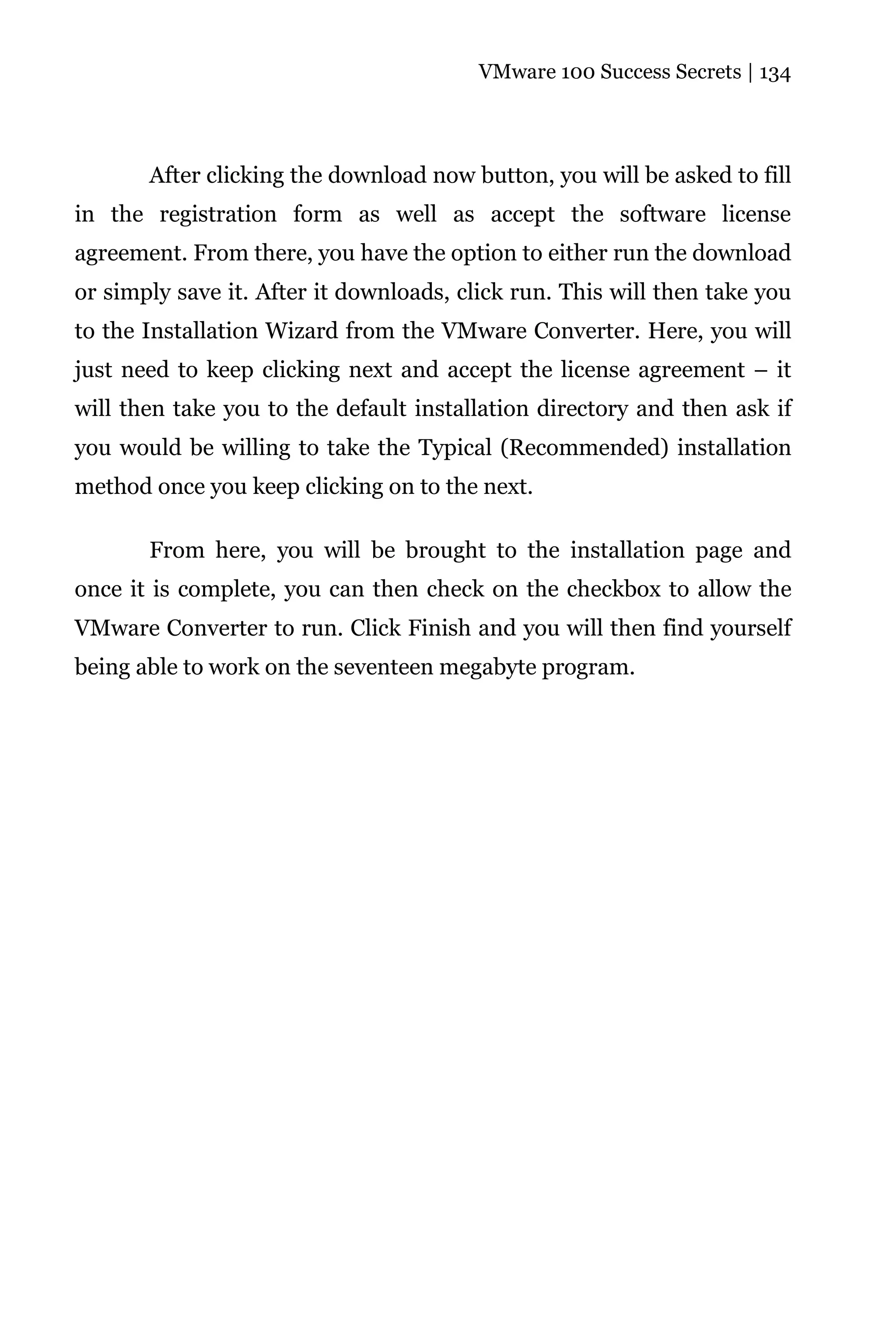 VMware 100 Success Secrets | 134




       After clicking the download now button, you will be asked to fill
in the registration form as well as accept the software license
agreement. From there, you have the option to either run the download
or simply save it. After it downloads, click run. This will then take you
to the Installation Wizard from the VMware Converter. Here, you will
just need to keep clicking next and accept the license agreement – it
will then take you to the default installation directory and then ask if
you would be willing to take the Typical (Recommended) installation
method once you keep clicking on to the next.

       From here, you will be brought to the installation page and
once it is complete, you can then check on the checkbox to allow the
VMware Converter to run. Click Finish and you will then find yourself
being able to work on the seventeen megabyte program.
 