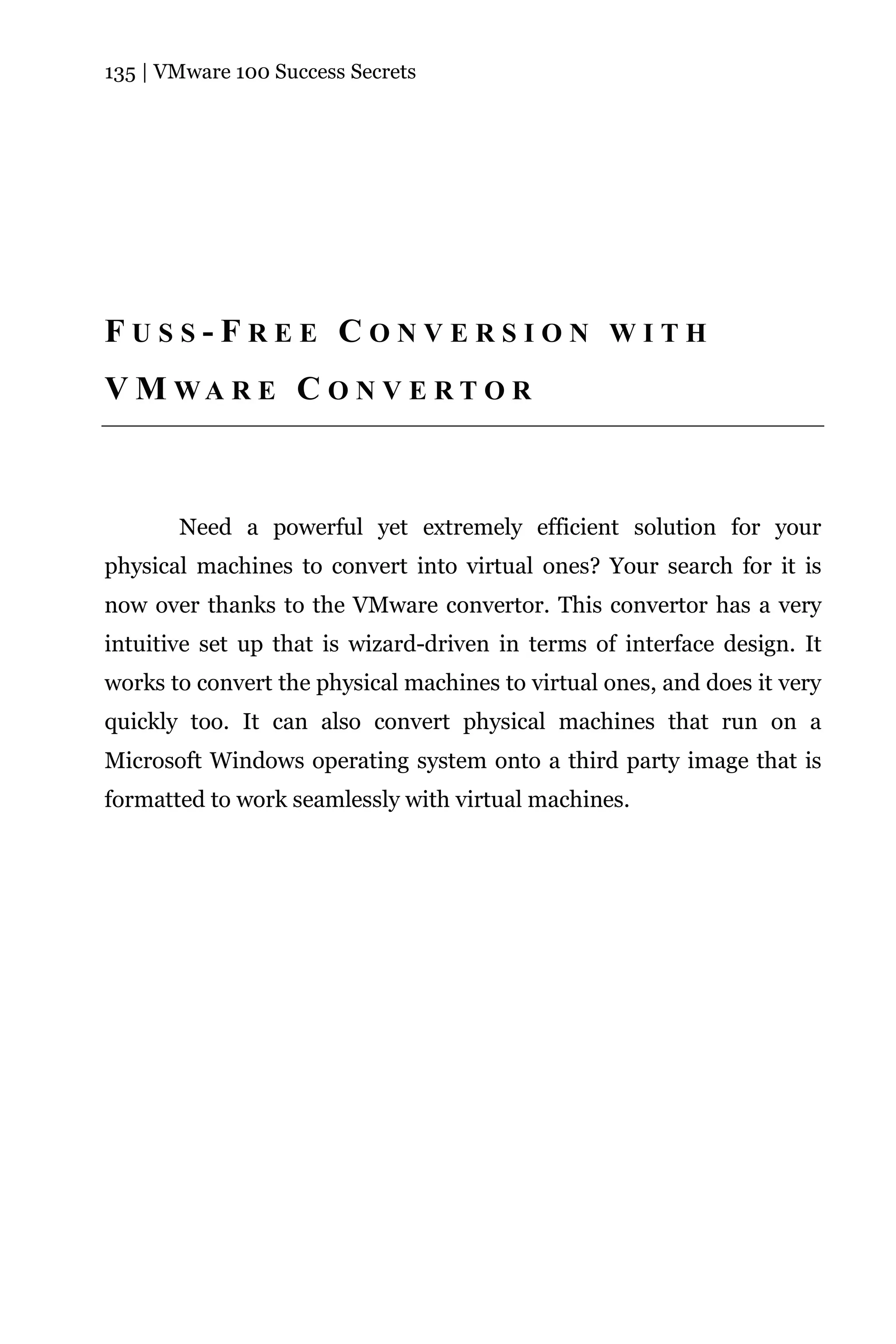 135 | VMware 100 Success Secrets




FUSS-FREE CONVERSION WITH
V M WA R E C O N V E R T O R



       Need a powerful yet extremely efficient solution for your
physical machines to convert into virtual ones? Your search for it is
now over thanks to the VMware convertor. This convertor has a very
intuitive set up that is wizard-driven in terms of interface design. It
works to convert the physical machines to virtual ones, and does it very
quickly too. It can also convert physical machines that run on a
Microsoft Windows operating system onto a third party image that is
formatted to work seamlessly with virtual machines.
 