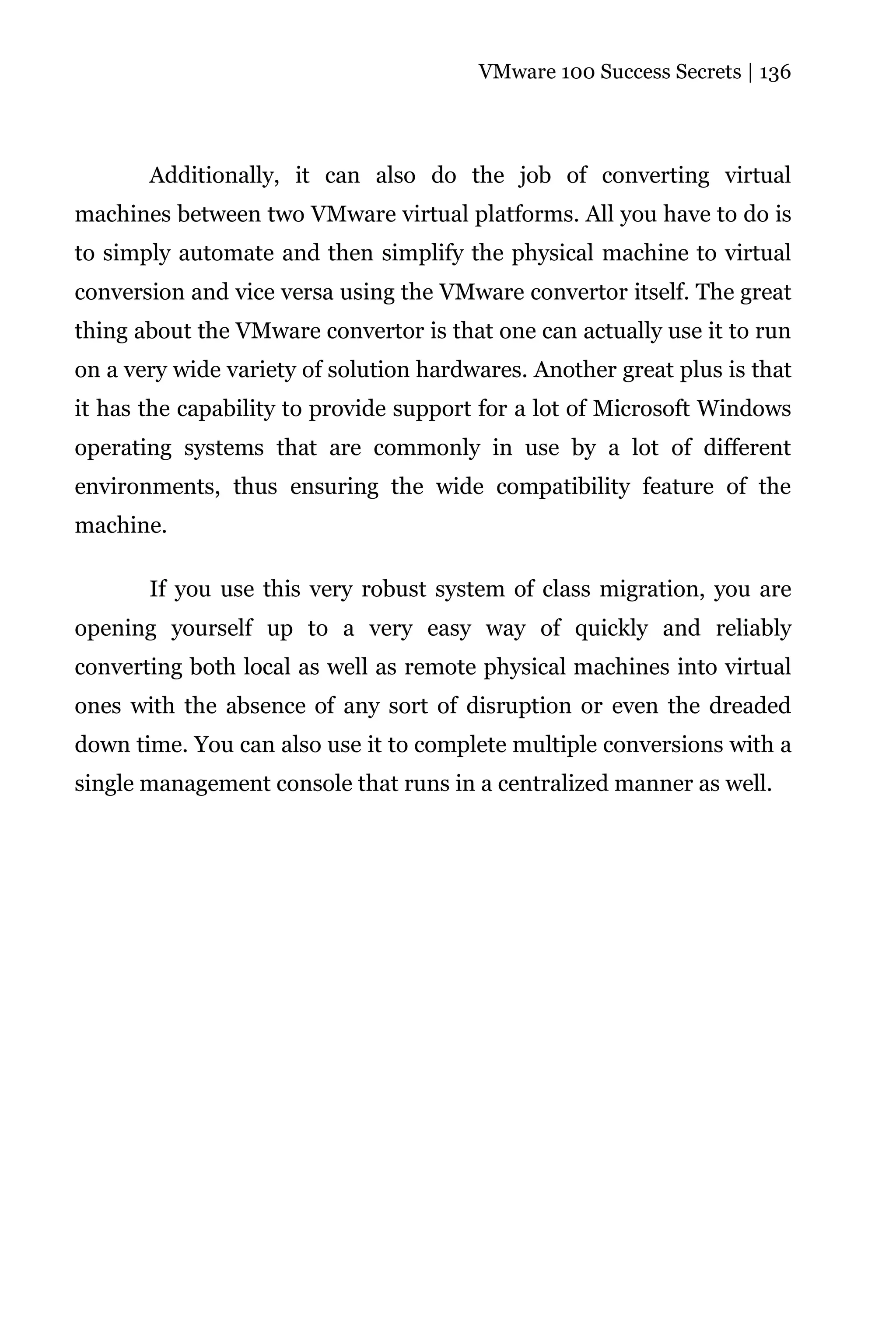 VMware 100 Success Secrets | 136




       Additionally, it can also do the job of converting virtual
machines between two VMware virtual platforms. All you have to do is
to simply automate and then simplify the physical machine to virtual
conversion and vice versa using the VMware convertor itself. The great
thing about the VMware convertor is that one can actually use it to run
on a very wide variety of solution hardwares. Another great plus is that
it has the capability to provide support for a lot of Microsoft Windows
operating systems that are commonly in use by a lot of different
environments, thus ensuring the wide compatibility feature of the
machine.

       If you use this very robust system of class migration, you are
opening yourself up to a very easy way of quickly and reliably
converting both local as well as remote physical machines into virtual
ones with the absence of any sort of disruption or even the dreaded
down time. You can also use it to complete multiple conversions with a
single management console that runs in a centralized manner as well.
 