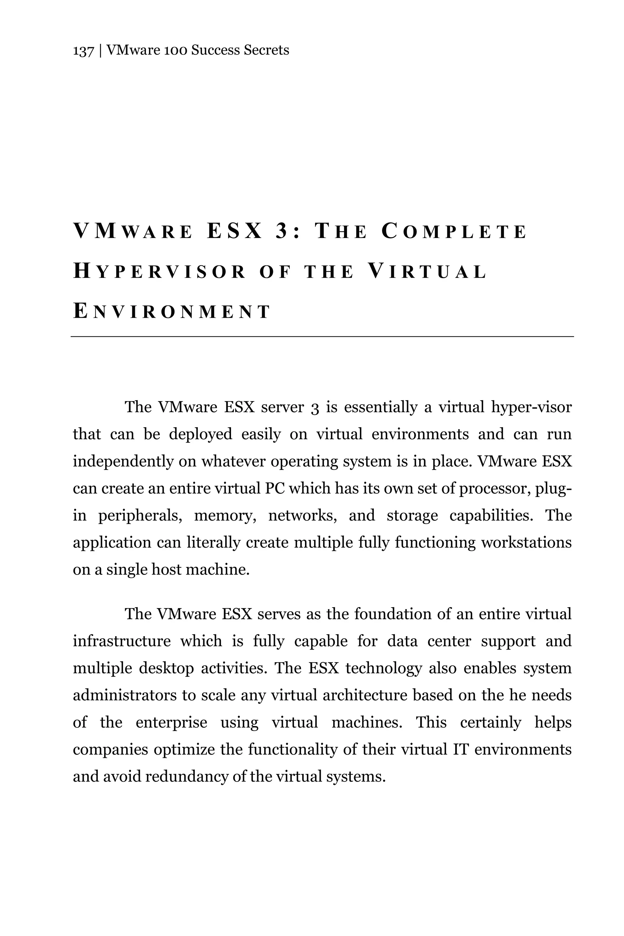 137 | VMware 100 Success Secrets




V M WA R E E S X 3 : T H E C O M P L E T E
HYPERVISOR OF THE VIRTUAL
ENVIRONMENT



       The VMware ESX server 3 is essentially a virtual hyper-visor
that can be deployed easily on virtual environments and can run
independently on whatever operating system is in place. VMware ESX
can create an entire virtual PC which has its own set of processor, plug-
in peripherals, memory, networks, and storage capabilities. The
application can literally create multiple fully functioning workstations
on a single host machine.

       The VMware ESX serves as the foundation of an entire virtual
infrastructure which is fully capable for data center support and
multiple desktop activities. The ESX technology also enables system
administrators to scale any virtual architecture based on the he needs
of the enterprise using virtual machines. This certainly helps
companies optimize the functionality of their virtual IT environments
and avoid redundancy of the virtual systems.
 