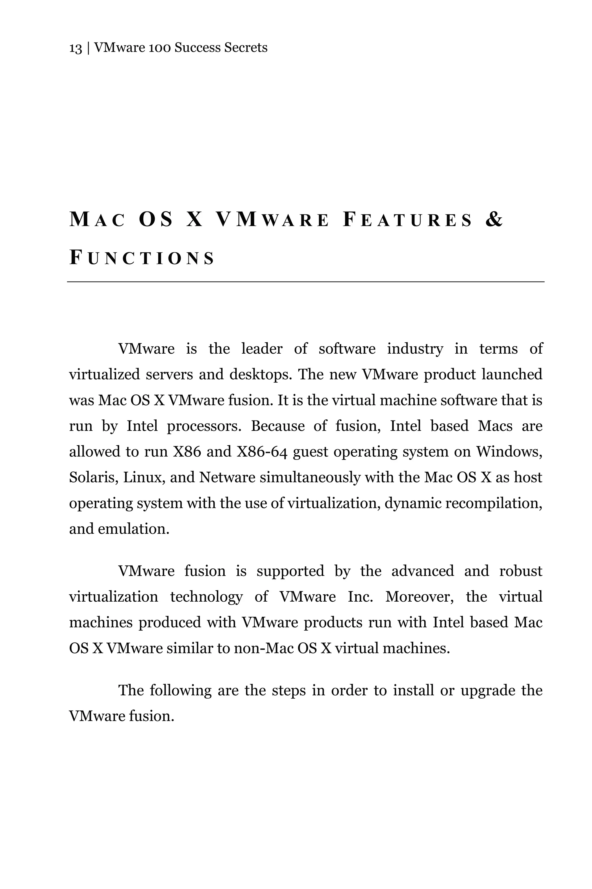 13 | VMware 100 Success Secrets




M A C O S X V M WA R E F E A T U R E S &
FUNCTIONS



       VMware is the leader of software industry in terms of
virtualized servers and desktops. The new VMware product launched
was Mac OS X VMware fusion. It is the virtual machine software that is
run by Intel processors. Because of fusion, Intel based Macs are
allowed to run X86 and X86-64 guest operating system on Windows,
Solaris, Linux, and Netware simultaneously with the Mac OS X as host
operating system with the use of virtualization, dynamic recompilation,
and emulation.

       VMware fusion is supported by the advanced and robust
virtualization technology of VMware Inc. Moreover, the virtual
machines produced with VMware products run with Intel based Mac
OS X VMware similar to non-Mac OS X virtual machines.

       The following are the steps in order to install or upgrade the
VMware fusion.
 