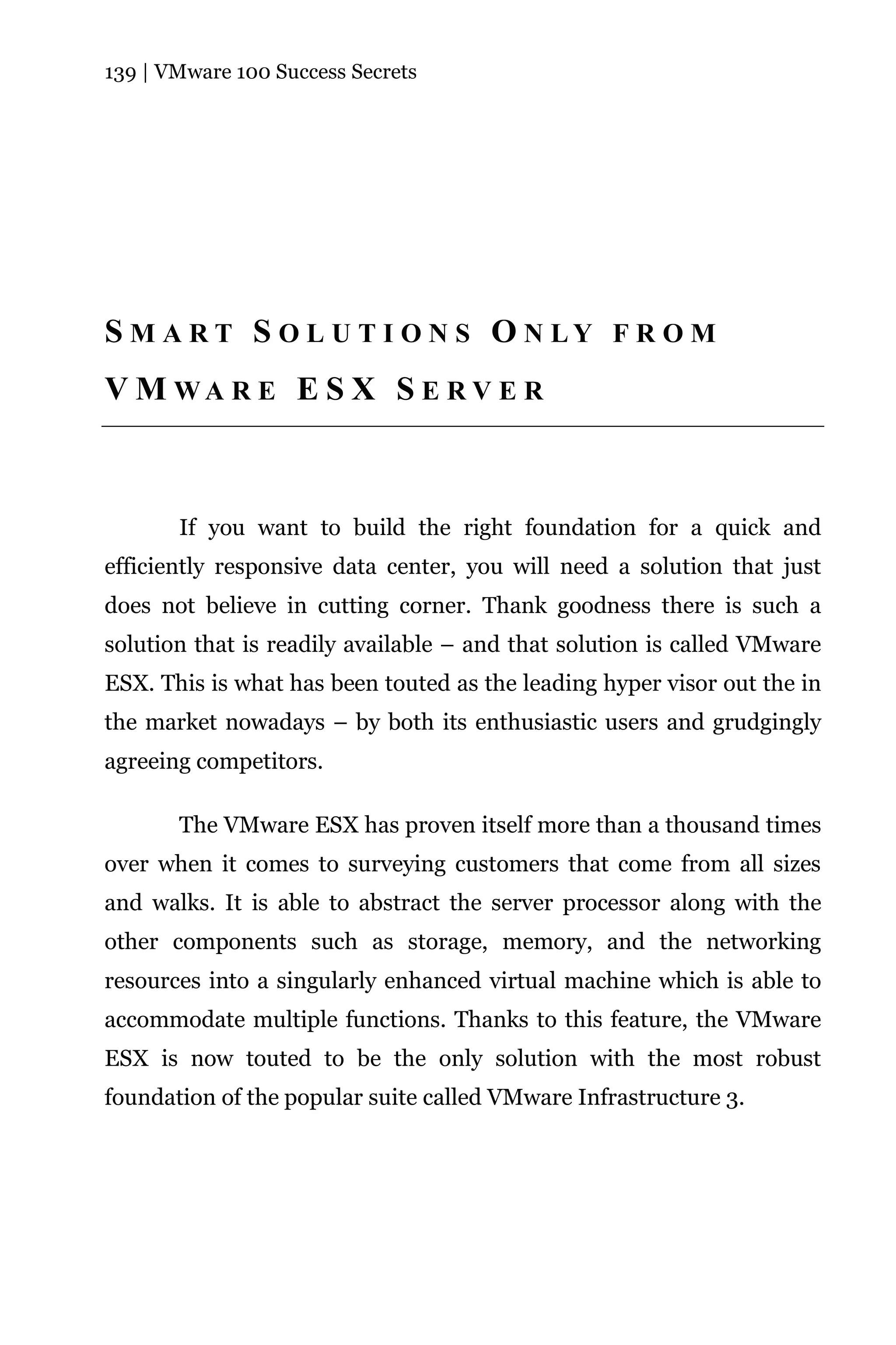139 | VMware 100 Success Secrets




S M A R T S O L U T I O N S O N LY F R O M
V M WA R E E S X S E R V E R



       If you want to build the right foundation for a quick and
efficiently responsive data center, you will need a solution that just
does not believe in cutting corner. Thank goodness there is such a
solution that is readily available – and that solution is called VMware
ESX. This is what has been touted as the leading hyper visor out the in
the market nowadays – by both its enthusiastic users and grudgingly
agreeing competitors.

       The VMware ESX has proven itself more than a thousand times
over when it comes to surveying customers that come from all sizes
and walks. It is able to abstract the server processor along with the
other components such as storage, memory, and the networking
resources into a singularly enhanced virtual machine which is able to
accommodate multiple functions. Thanks to this feature, the VMware
ESX is now touted to be the only solution with the most robust
foundation of the popular suite called VMware Infrastructure 3.
 