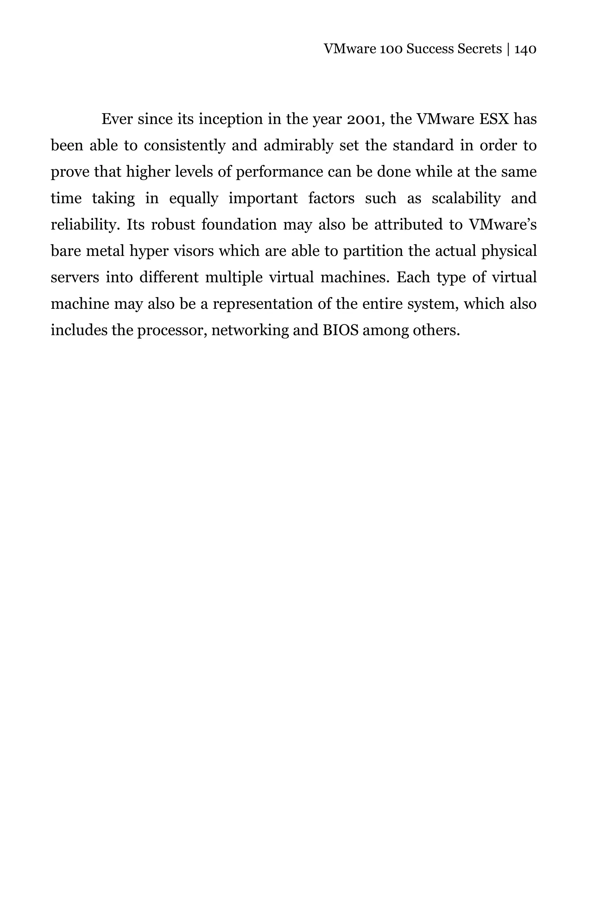 VMware 100 Success Secrets | 140




       Ever since its inception in the year 2001, the VMware ESX has
been able to consistently and admirably set the standard in order to
prove that higher levels of performance can be done while at the same
time taking in equally important factors such as scalability and
reliability. Its robust foundation may also be attributed to VMware’s
bare metal hyper visors which are able to partition the actual physical
servers into different multiple virtual machines. Each type of virtual
machine may also be a representation of the entire system, which also
includes the processor, networking and BIOS among others.
 