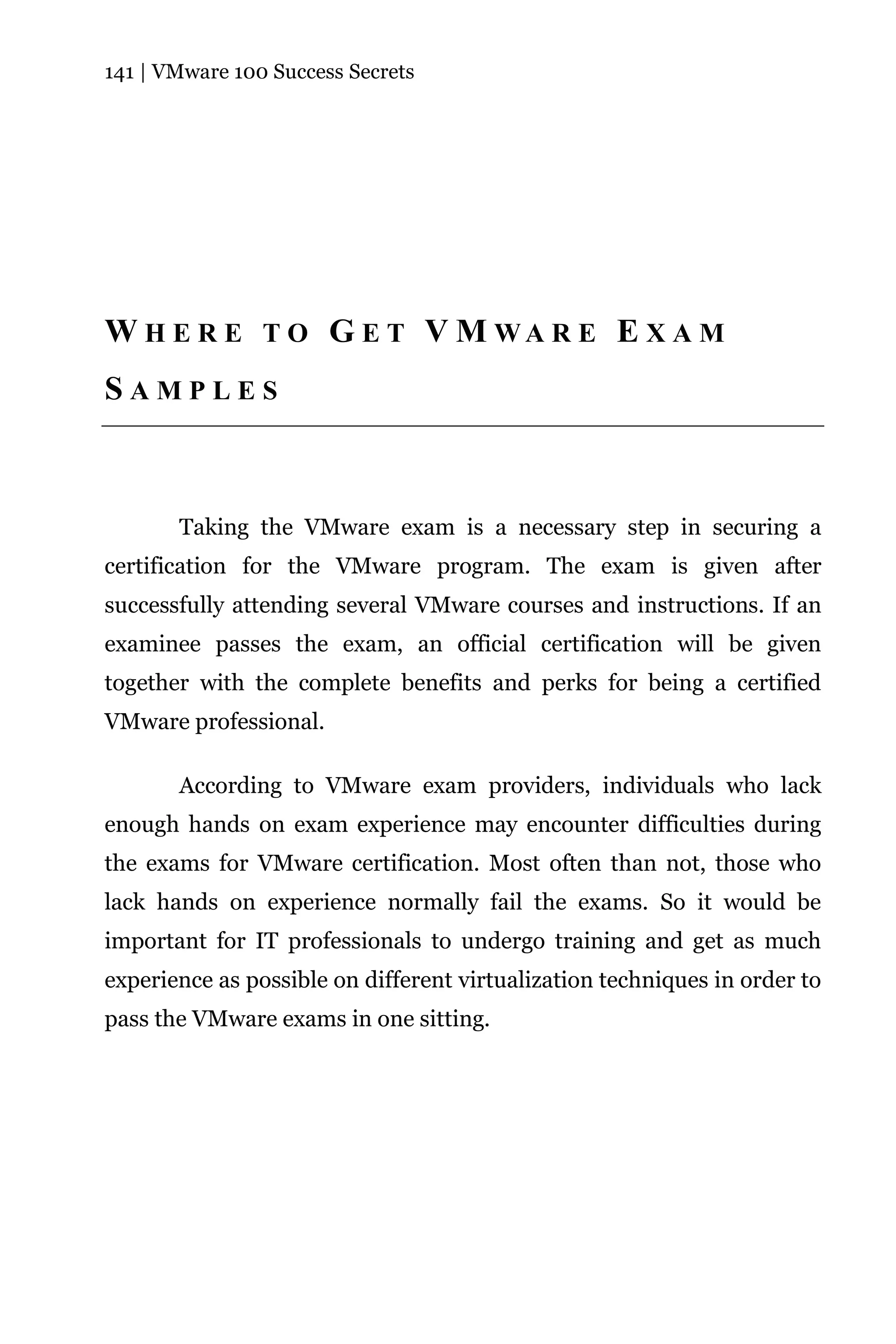141 | VMware 100 Success Secrets




W H E R E T O G E T V M WA R E E X A M
SAMPLES



       Taking the VMware exam is a necessary step in securing a
certification for the VMware program. The exam is given after
successfully attending several VMware courses and instructions. If an
examinee passes the exam, an official certification will be given
together with the complete benefits and perks for being a certified
VMware professional.

       According to VMware exam providers, individuals who lack
enough hands on exam experience may encounter difficulties during
the exams for VMware certification. Most often than not, those who
lack hands on experience normally fail the exams. So it would be
important for IT professionals to undergo training and get as much
experience as possible on different virtualization techniques in order to
pass the VMware exams in one sitting.
 