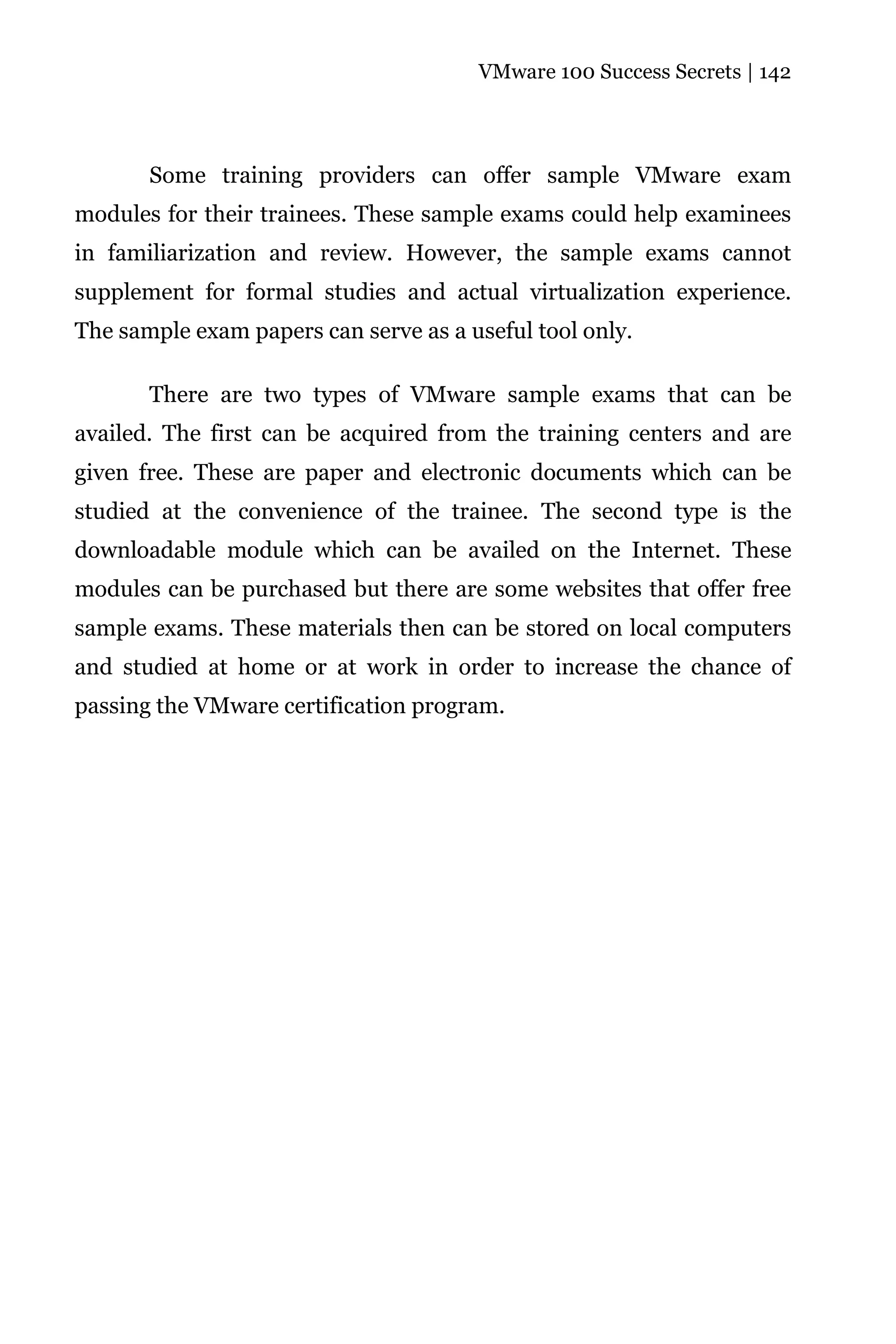 VMware 100 Success Secrets | 142




       Some training providers can offer sample VMware exam
modules for their trainees. These sample exams could help examinees
in familiarization and review. However, the sample exams cannot
supplement for formal studies and actual virtualization experience.
The sample exam papers can serve as a useful tool only.

       There are two types of VMware sample exams that can be
availed. The first can be acquired from the training centers and are
given free. These are paper and electronic documents which can be
studied at the convenience of the trainee. The second type is the
downloadable module which can be availed on the Internet. These
modules can be purchased but there are some websites that offer free
sample exams. These materials then can be stored on local computers
and studied at home or at work in order to increase the chance of
passing the VMware certification program.
 