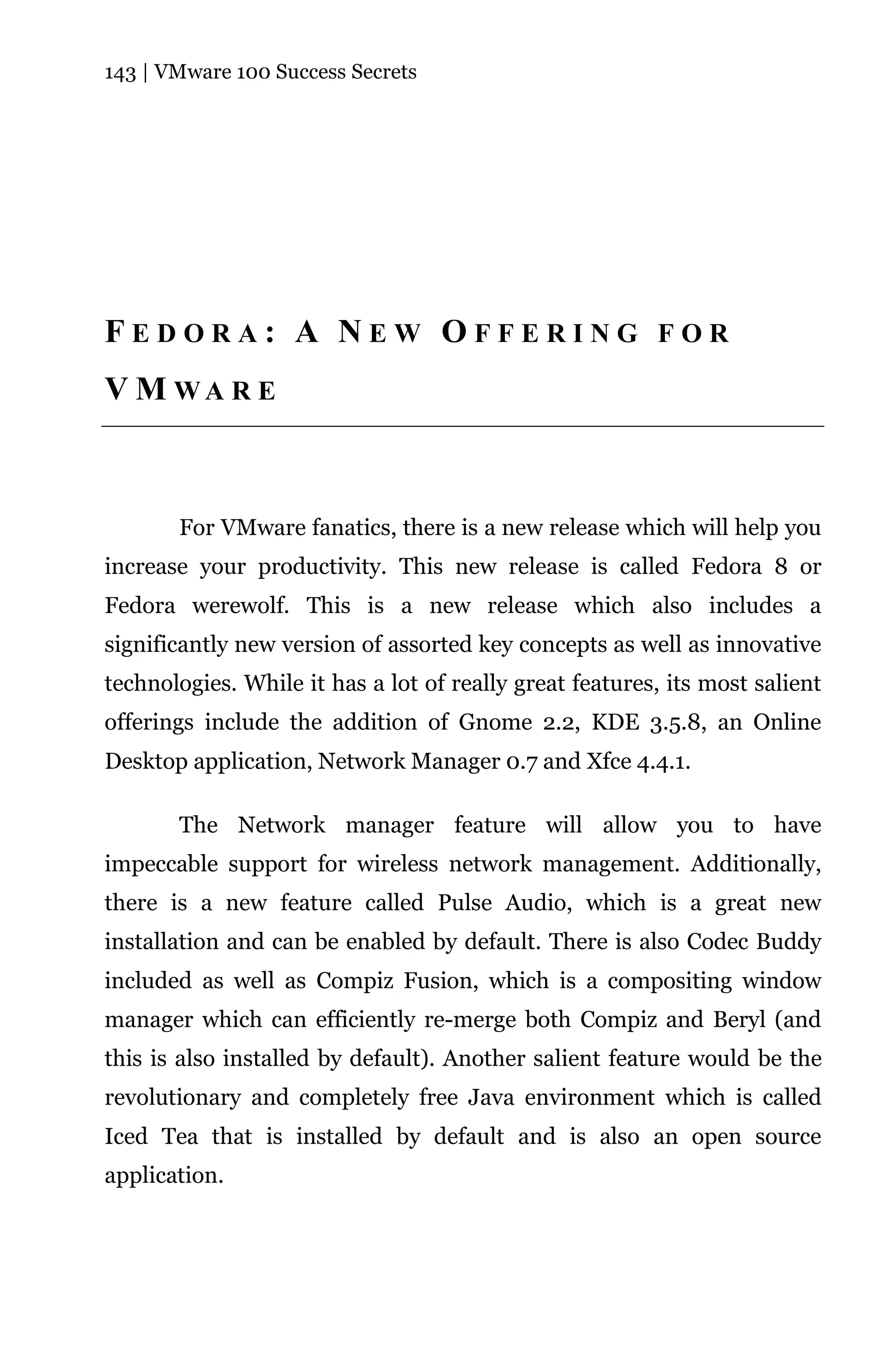 143 | VMware 100 Success Secrets




FEDORA: A NEW OFFERING FOR
V M WA R E



       For VMware fanatics, there is a new release which will help you
increase your productivity. This new release is called Fedora 8 or
Fedora werewolf. This is a new release which also includes a
significantly new version of assorted key concepts as well as innovative
technologies. While it has a lot of really great features, its most salient
offerings include the addition of Gnome 2.2, KDE 3.5.8, an Online
Desktop application, Network Manager 0.7 and Xfce 4.4.1.

       The Network manager feature will allow you to have
impeccable support for wireless network management. Additionally,
there is a new feature called Pulse Audio, which is a great new
installation and can be enabled by default. There is also Codec Buddy
included as well as Compiz Fusion, which is a compositing window
manager which can efficiently re-merge both Compiz and Beryl (and
this is also installed by default). Another salient feature would be the
revolutionary and completely free Java environment which is called
Iced Tea that is installed by default and is also an open source
application.
 