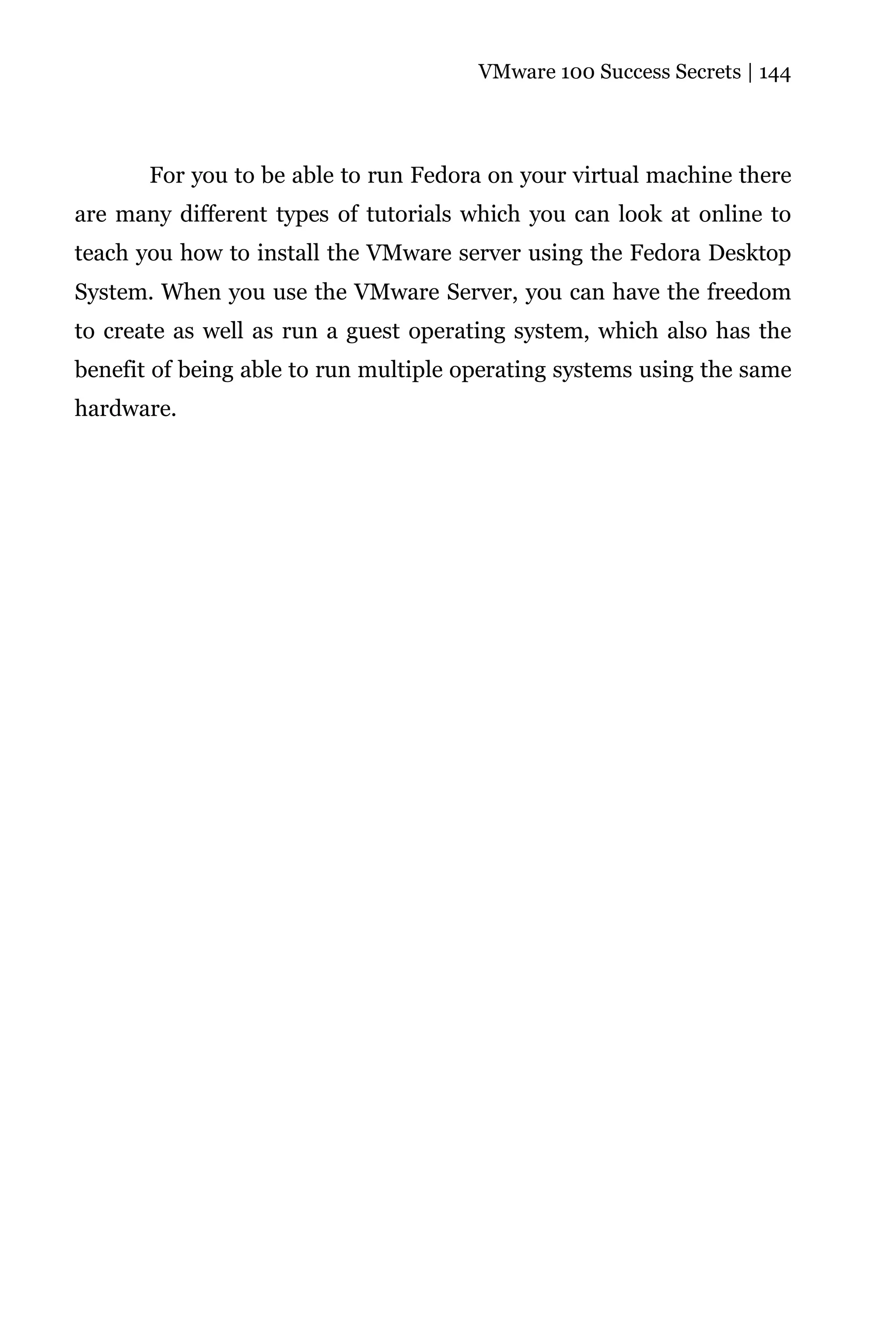VMware 100 Success Secrets | 144




       For you to be able to run Fedora on your virtual machine there
are many different types of tutorials which you can look at online to
teach you how to install the VMware server using the Fedora Desktop
System. When you use the VMware Server, you can have the freedom
to create as well as run a guest operating system, which also has the
benefit of being able to run multiple operating systems using the same
hardware.
 