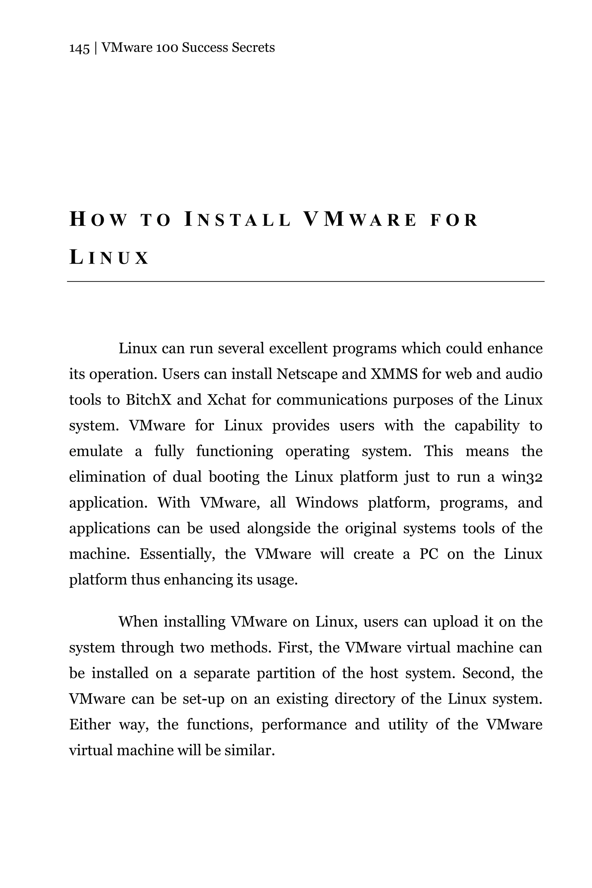 145 | VMware 100 Success Secrets




H O W T O I N S TA L L V M WA R E F O R
LINUX



       Linux can run several excellent programs which could enhance
its operation. Users can install Netscape and XMMS for web and audio
tools to BitchX and Xchat for communications purposes of the Linux
system. VMware for Linux provides users with the capability to
emulate a fully functioning operating system. This means the
elimination of dual booting the Linux platform just to run a win32
application. With VMware, all Windows platform, programs, and
applications can be used alongside the original systems tools of the
machine. Essentially, the VMware will create a PC on the Linux
platform thus enhancing its usage.

       When installing VMware on Linux, users can upload it on the
system through two methods. First, the VMware virtual machine can
be installed on a separate partition of the host system. Second, the
VMware can be set-up on an existing directory of the Linux system.
Either way, the functions, performance and utility of the VMware
virtual machine will be similar.
 