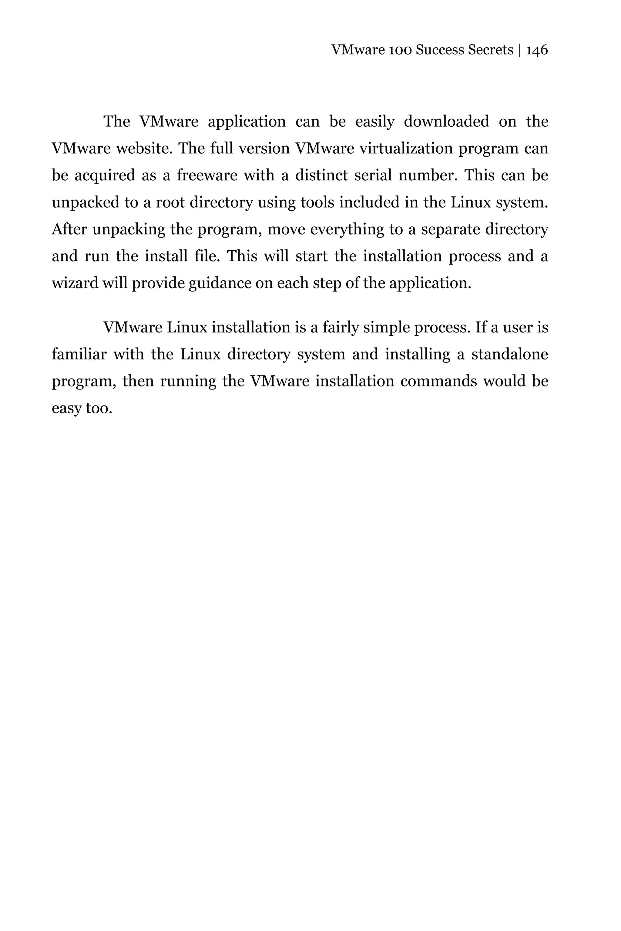 VMware 100 Success Secrets | 146




       The VMware application can be easily downloaded on the
VMware website. The full version VMware virtualization program can
be acquired as a freeware with a distinct serial number. This can be
unpacked to a root directory using tools included in the Linux system.
After unpacking the program, move everything to a separate directory
and run the install file. This will start the installation process and a
wizard will provide guidance on each step of the application.

       VMware Linux installation is a fairly simple process. If a user is
familiar with the Linux directory system and installing a standalone
program, then running the VMware installation commands would be
easy too.
 