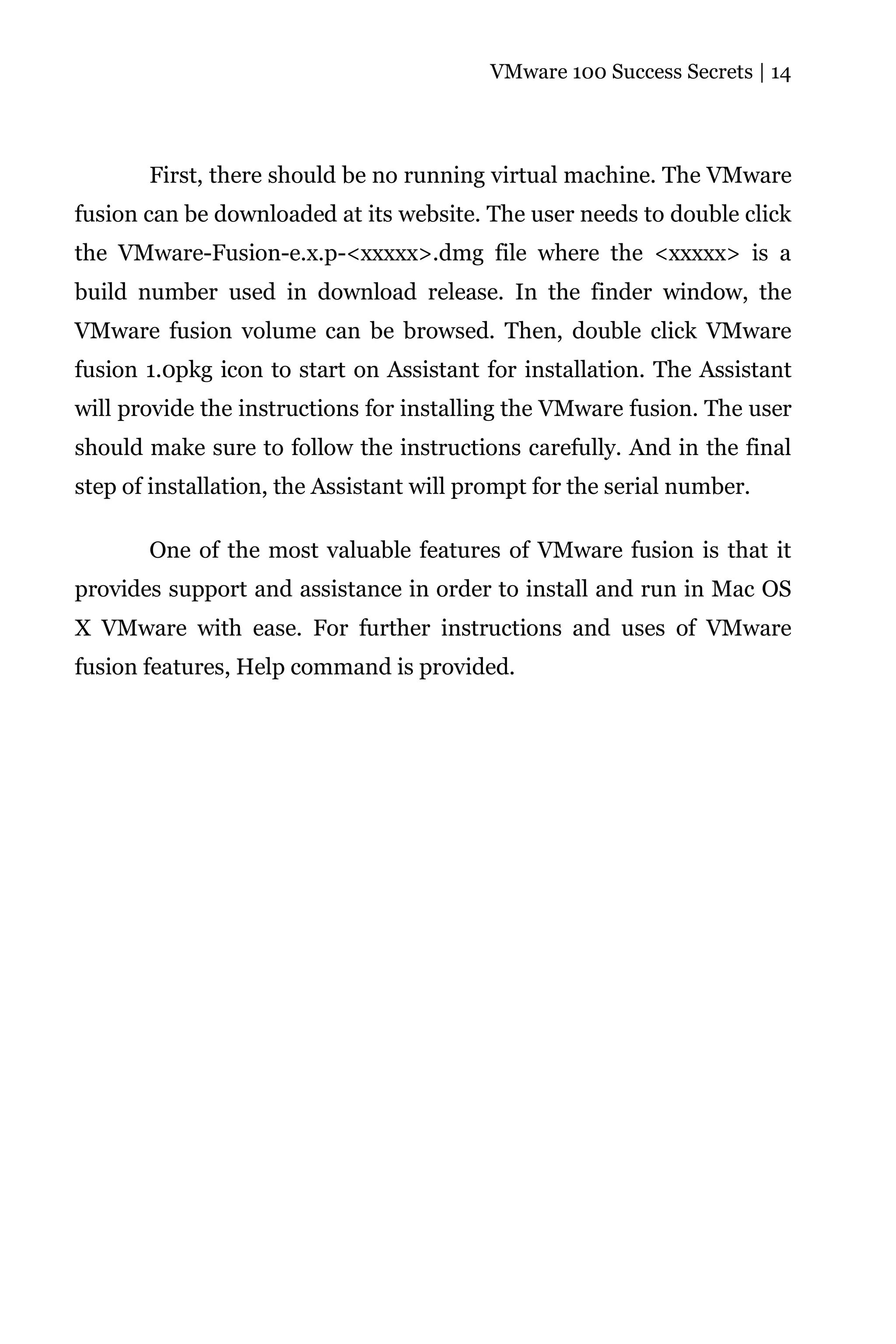 VMware 100 Success Secrets | 14




       First, there should be no running virtual machine. The VMware
fusion can be downloaded at its website. The user needs to double click
the VMware-Fusion-e.x.p-<xxxxx>.dmg file where the <xxxxx> is a
build number used in download release. In the finder window, the
VMware fusion volume can be browsed. Then, double click VMware
fusion 1.0pkg icon to start on Assistant for installation. The Assistant
will provide the instructions for installing the VMware fusion. The user
should make sure to follow the instructions carefully. And in the final
step of installation, the Assistant will prompt for the serial number.

       One of the most valuable features of VMware fusion is that it
provides support and assistance in order to install and run in Mac OS
X VMware with ease. For further instructions and uses of VMware
fusion features, Help command is provided.
 