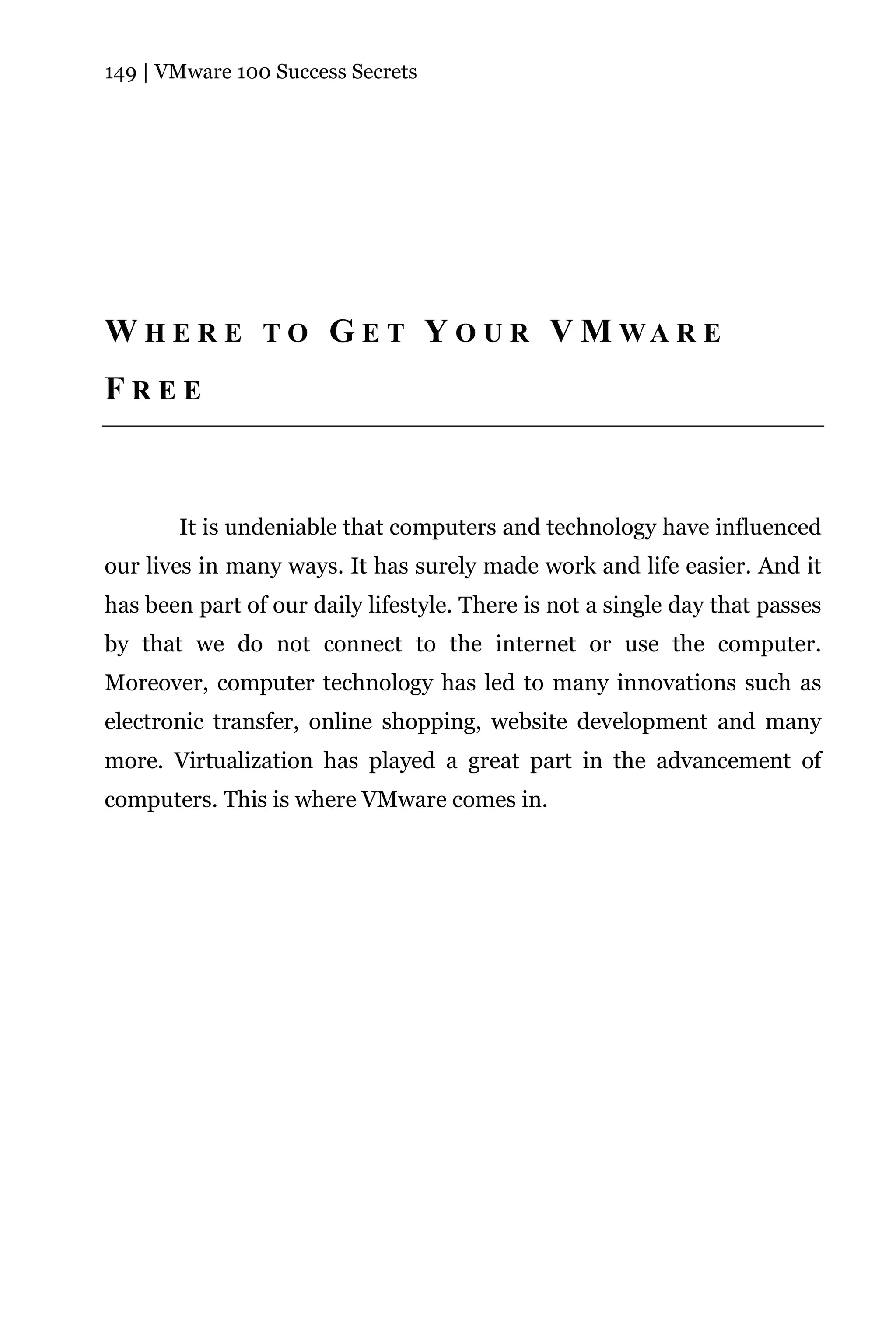 149 | VMware 100 Success Secrets




W H E R E T O G E T Y O U R V M WA R E
FREE



       It is undeniable that computers and technology have influenced
our lives in many ways. It has surely made work and life easier. And it
has been part of our daily lifestyle. There is not a single day that passes
by that we do not connect to the internet or use the computer.
Moreover, computer technology has led to many innovations such as
electronic transfer, online shopping, website development and many
more. Virtualization has played a great part in the advancement of
computers. This is where VMware comes in.
 
