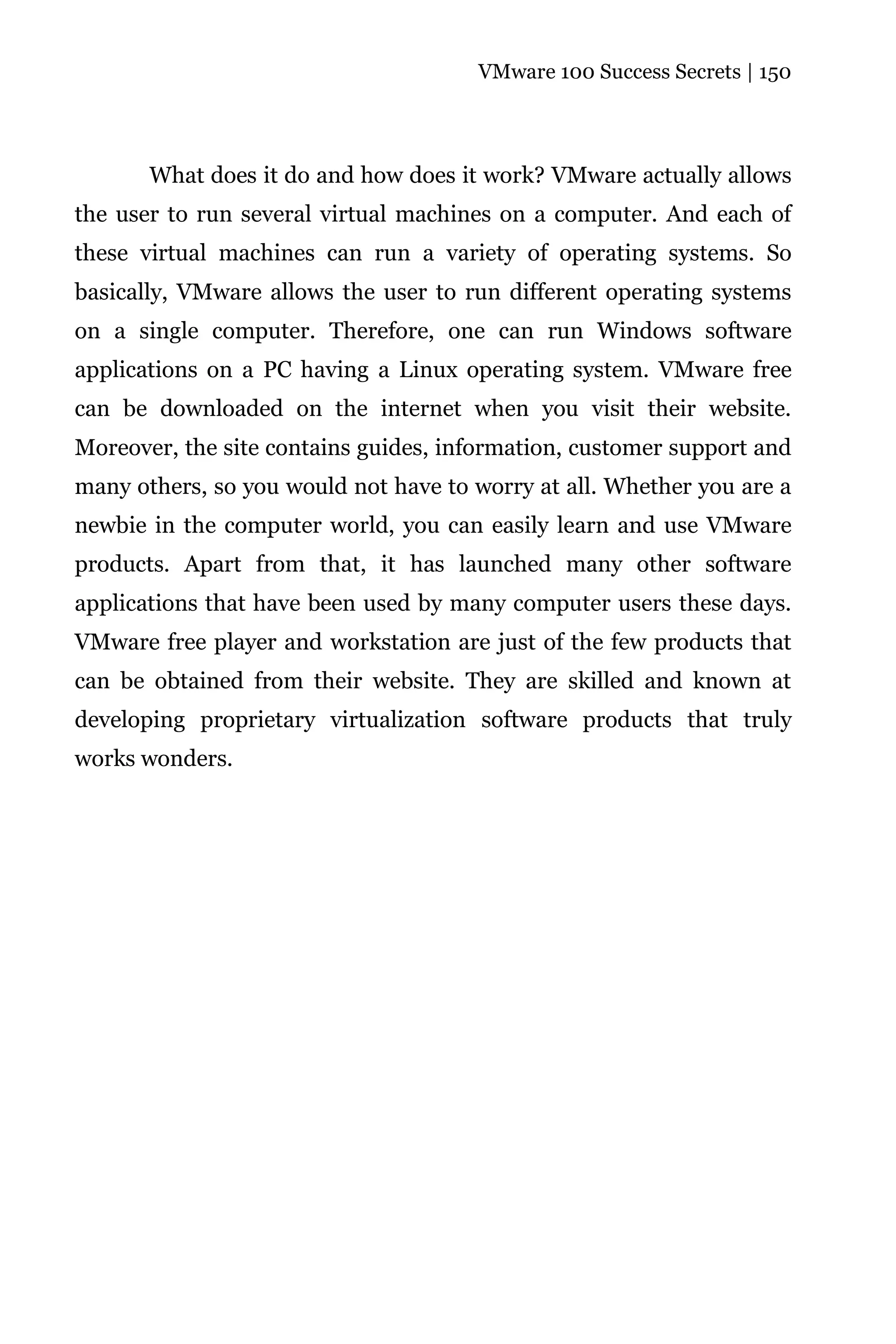 VMware 100 Success Secrets | 150




       What does it do and how does it work? VMware actually allows
the user to run several virtual machines on a computer. And each of
these virtual machines can run a variety of operating systems. So
basically, VMware allows the user to run different operating systems
on a single computer. Therefore, one can run Windows software
applications on a PC having a Linux operating system. VMware free
can be downloaded on the internet when you visit their website.
Moreover, the site contains guides, information, customer support and
many others, so you would not have to worry at all. Whether you are a
newbie in the computer world, you can easily learn and use VMware
products. Apart from that, it has launched many other software
applications that have been used by many computer users these days.
VMware free player and workstation are just of the few products that
can be obtained from their website. They are skilled and known at
developing proprietary virtualization software products that truly
works wonders.
 