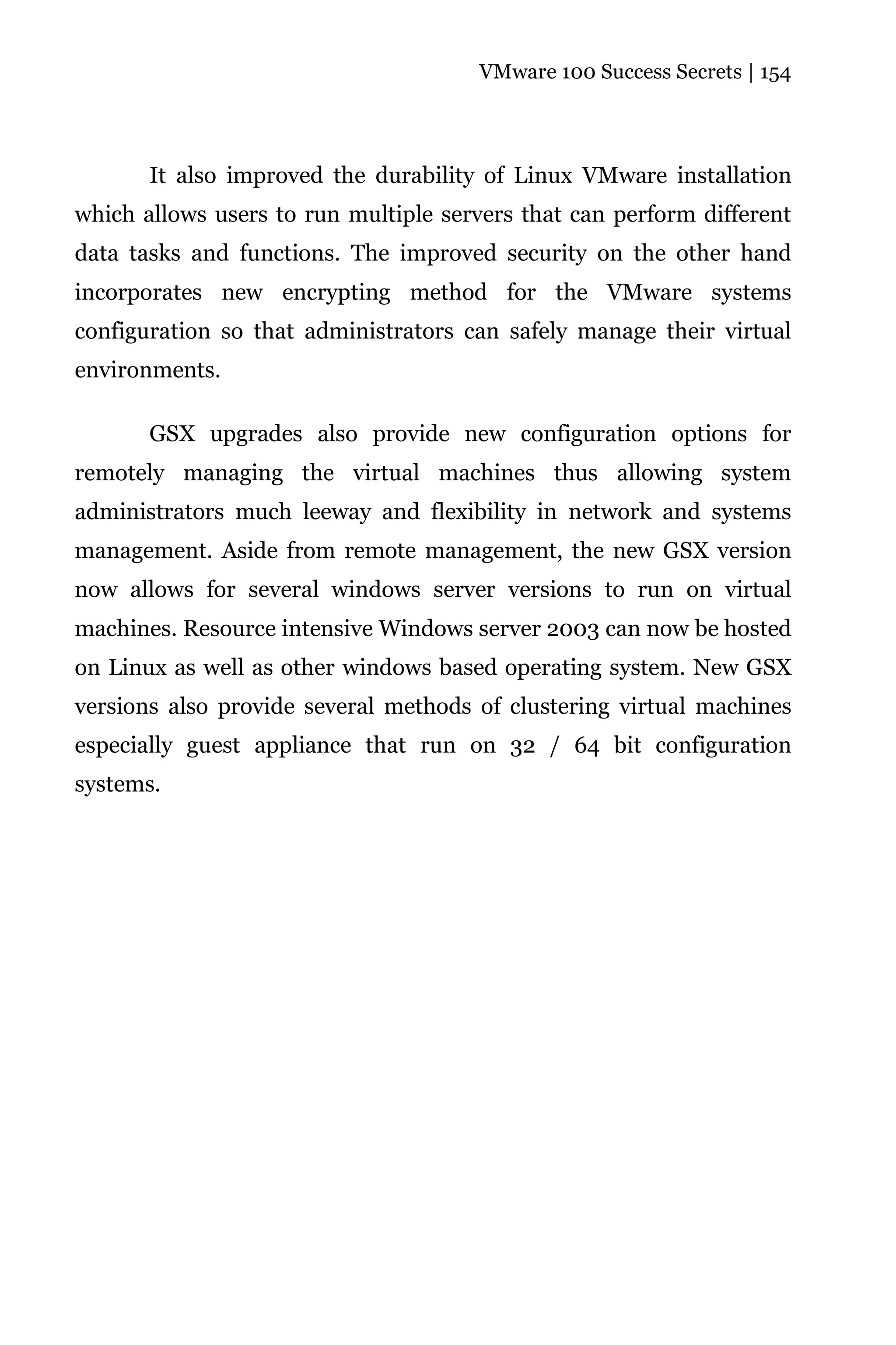 VMware 100 Success Secrets | 154




       It also improved the durability of Linux VMware installation
which allows users to run multiple servers that can perform different
data tasks and functions. The improved security on the other hand
incorporates new encrypting method for the VMware systems
configuration so that administrators can safely manage their virtual
environments.

       GSX upgrades also provide new configuration options for
remotely managing the virtual machines thus allowing system
administrators much leeway and flexibility in network and systems
management. Aside from remote management, the new GSX version
now allows for several windows server versions to run on virtual
machines. Resource intensive Windows server 2003 can now be hosted
on Linux as well as other windows based operating system. New GSX
versions also provide several methods of clustering virtual machines
especially guest appliance that run on 32 / 64 bit configuration
systems.
 