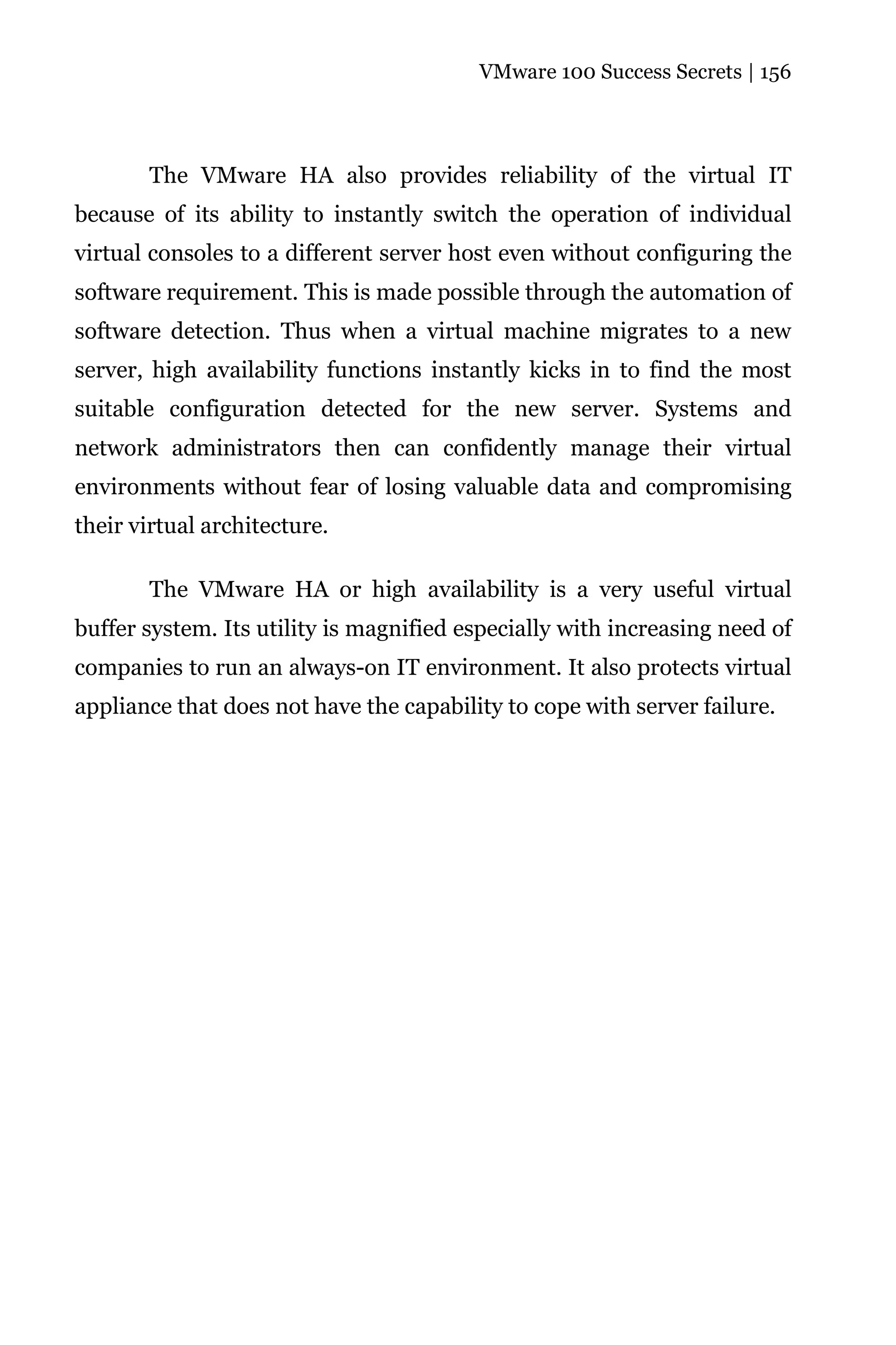 VMware 100 Success Secrets | 156




       The VMware HA also provides reliability of the virtual IT
because of its ability to instantly switch the operation of individual
virtual consoles to a different server host even without configuring the
software requirement. This is made possible through the automation of
software detection. Thus when a virtual machine migrates to a new
server, high availability functions instantly kicks in to find the most
suitable configuration detected for the new server. Systems and
network administrators then can confidently manage their virtual
environments without fear of losing valuable data and compromising
their virtual architecture.

       The VMware HA or high availability is a very useful virtual
buffer system. Its utility is magnified especially with increasing need of
companies to run an always-on IT environment. It also protects virtual
appliance that does not have the capability to cope with server failure.
 