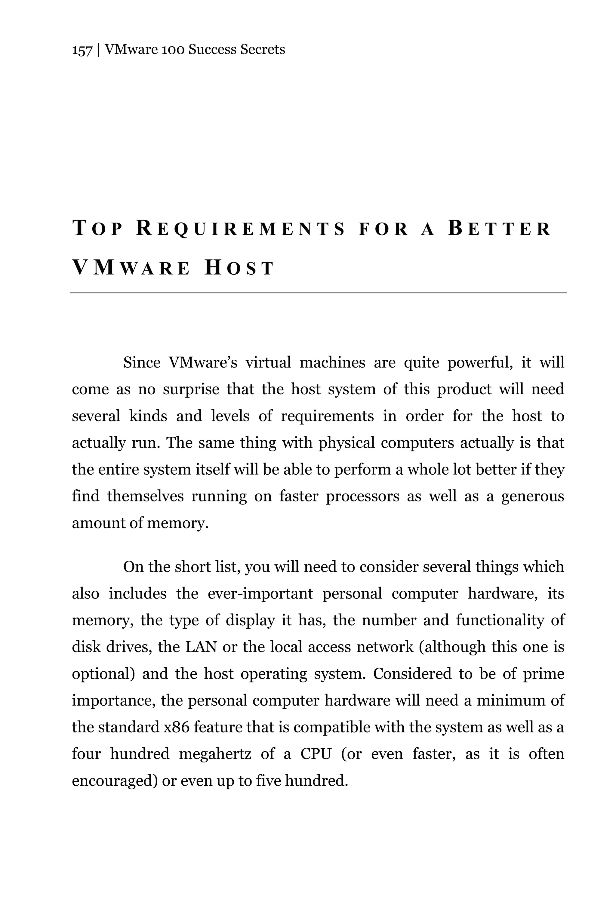 157 | VMware 100 Success Secrets




TOP REQUIREMENTS FOR A BETTER
V M WA R E H O S T



       Since VMware’s virtual machines are quite powerful, it will
come as no surprise that the host system of this product will need
several kinds and levels of requirements in order for the host to
actually run. The same thing with physical computers actually is that
the entire system itself will be able to perform a whole lot better if they
find themselves running on faster processors as well as a generous
amount of memory.

       On the short list, you will need to consider several things which
also includes the ever-important personal computer hardware, its
memory, the type of display it has, the number and functionality of
disk drives, the LAN or the local access network (although this one is
optional) and the host operating system. Considered to be of prime
importance, the personal computer hardware will need a minimum of
the standard x86 feature that is compatible with the system as well as a
four hundred megahertz of a CPU (or even faster, as it is often
encouraged) or even up to five hundred.
 