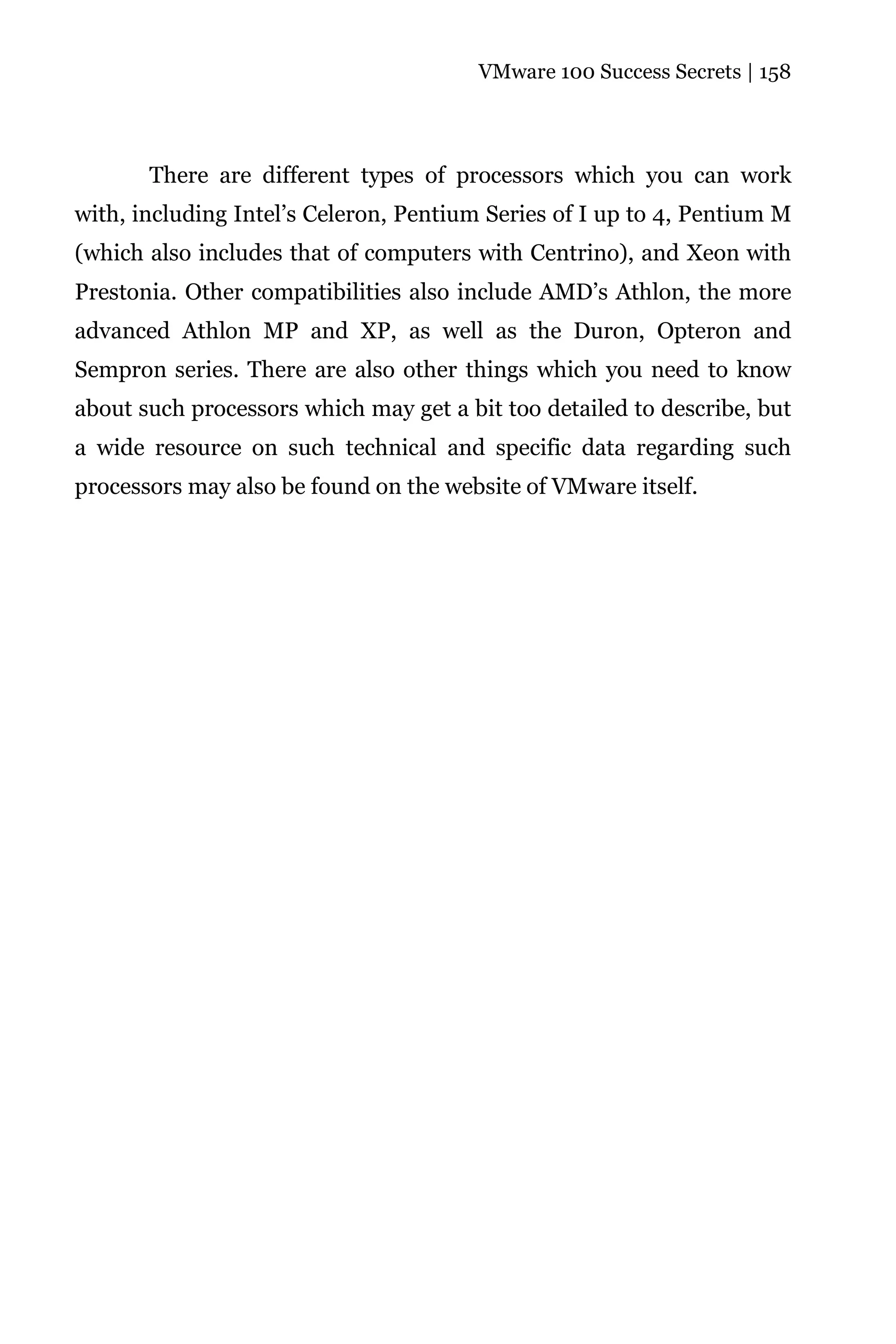 VMware 100 Success Secrets | 158




       There are different types of processors which you can work
with, including Intel’s Celeron, Pentium Series of I up to 4, Pentium M
(which also includes that of computers with Centrino), and Xeon with
Prestonia. Other compatibilities also include AMD’s Athlon, the more
advanced Athlon MP and XP, as well as the Duron, Opteron and
Sempron series. There are also other things which you need to know
about such processors which may get a bit too detailed to describe, but
a wide resource on such technical and specific data regarding such
processors may also be found on the website of VMware itself.
 
